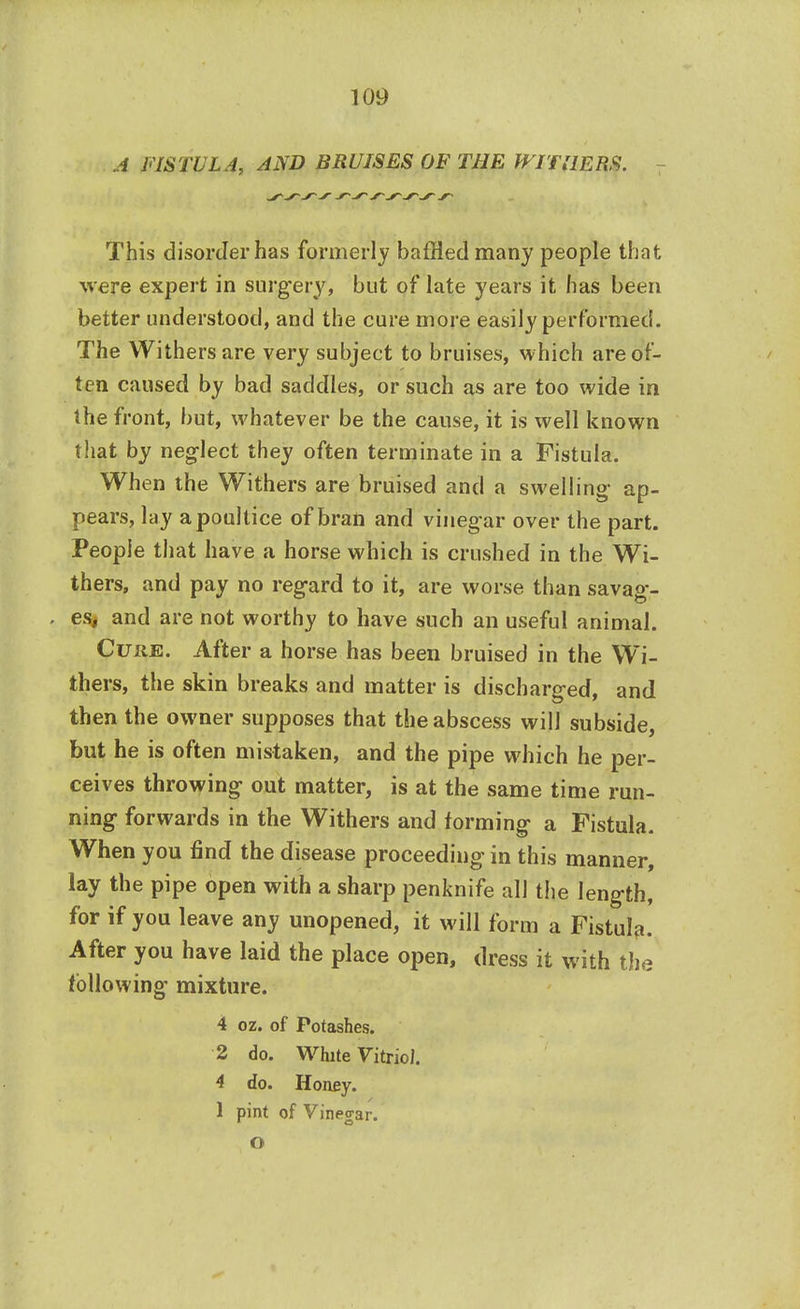 A FISTULA, AND BRUISES OF THE WITHERS. 7 This disorder has formerly baffled many people that were expert in surgery, but of late years it has been better understood, and the cure more easily performed. The Withers are very subject to bruises, which are of- ten caused by bad saddles, or such as are too wide in the front, but, whatever be the cause, it is well known that by neglect they often terminate in a Fistula. When the Withers are bruised and a swelling- ap- pears, lay a poultice of bran and vinegar over the part. People that have a horse which is crushed in the Wi- thers, and pay no regard to it, are worse than savag- . es, and are not worthy to have such an useful animal. Cure. After a horse has been bruised in the Wi- thers, the skin breaks and matter is discharged, and then the owner supposes that the abscess will subside, but he is often mistaken, and the pipe which he per- ceives throwing out matter, is at the same time run- ning forwards in the Withers and forming a Fistula. When you find the disease proceeding in this manner, lay the pipe open with a sharp penknife all the length, for if you leave any unopened, it will form a Fistula. After you have laid the place open, dress it with the following mixture. 4 oz. of Potashes. 2 do. White Vitriol. 4 do. Honey. 1 pint of Vinegar. O