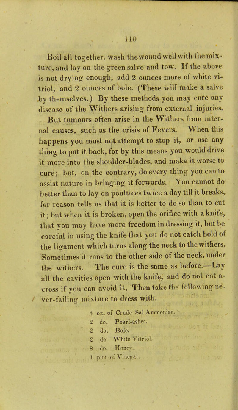 Boil all together, wash thewound well with themiv ture, and lay on the green salve and tow. If the above is not drying enough, add 2 ounces more of white vi- triol, and 2 ounces of bole. (These will make a salve by themselves.) By these methods you may cure any disease of the Withers arising from external injuries. But tumours often arise in the Withers from inter- nal causes, such as the crisis of Fevers. When this happens you must not attempt to stop it, or use any thing to put it back, for by this means you would drive it more into the shoulder-blades, and make it worse to cure; but, on the contrary, do every thing you canto assist nature in bringing it forwards. You cannot do better than to lay on poultices twice a day till it breaks, for reason tells us that it is better to do so than to cut it; but when it is broken, open the orifice with a knife, that you may have more freedom in dressing it, but be careful in using the knife that you do not catch hold of the ligament which turns along the neck to the withers. Sometimes it runs to the other side of the neck, under the withers. The cure is the same as before.—Lay all the cavities open with the knife, and do not cut a- cross if you can avoid it. Then take the following x\4- ver-failinar mixture to dress with. 4 oz. of Crude Sal Ammoniar, 2 do. Pearl-ashes. 2 do. Bole. 2 do White Vitriol. 8 do. Honey. 1 pint of Vinegar.