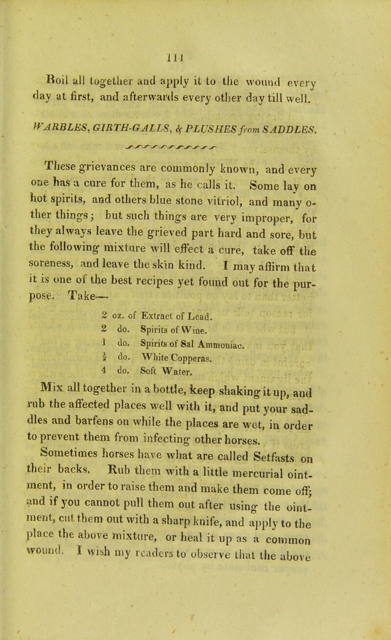 Roil all together and apply it to the wound every day at first, and afterwards every other day till well. WARBLES, GIRTH GALLS, % PLUSHES from SADDLES. These grievances are commonly known, and every one has a cure for them, as he calls it. Some lay on hot spirits, and others blue stone vitriol, and many o- ther things; hut such things are very improper, for they always leave the grieved part hard and sore, but the following mixture will effect a cure, take off the soreness, and leave the skin kind. I may affirm that it is one of the best recipes yet found out for the pur- pose. Take— 2 oz. of Extract of Lead. 2 do. Spirits of Wine. 1 do. Spirits of Sal Ammoniac. I do. White Copperas. 4 do. Soft Water. Mix all together in a bottle, keep shaking it up, and rub the affected places well with it, and put your sad- dles and barfens on while the places are wet, in order to prevent them from infecting other horses. Sometimes horses have what are called Setfasts on their backs. Rub them with a little mercurial oint- ment, in order to raise them and make them come off; and if you cannot pull them out after using the oint- ment, cut them out with a sharp knife, and apply to the place the above mixture, or heal it up as a common wound. I wish my readers to observe that the above