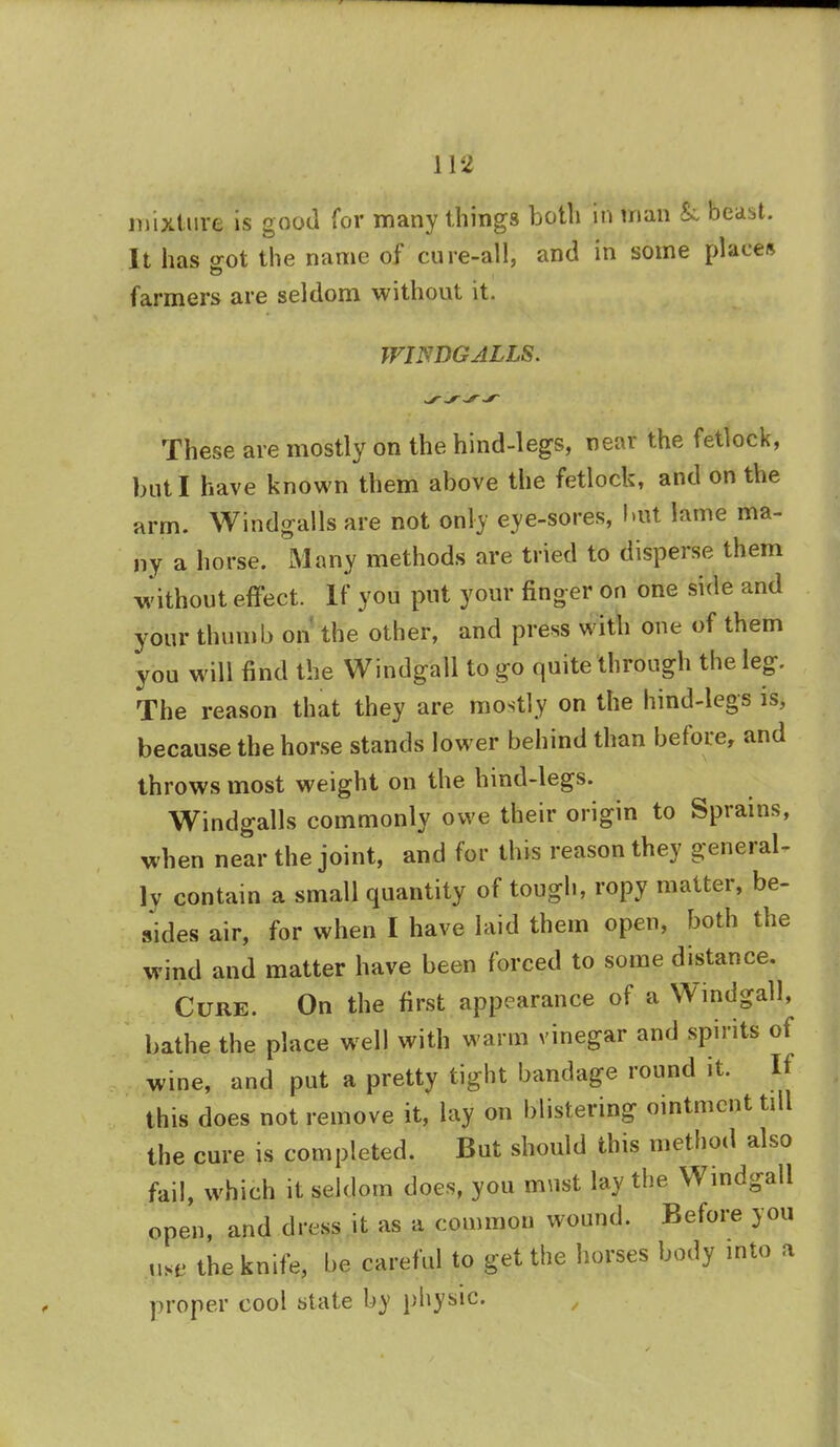 mixture is good for many things both in man &, beast. It has srot the name of cure-all, and in some places farmers are seldom without it. WIWDGALLS. These are mostly on the hind-legs, near the fetlock, but I have known them above the fetlock, and on the arm. Windfalls are not only eye-sores, but lame ma- ny a horse. Many methods are tried to disperse them without effect. If you put your finger on one side and your thumb on the other, and press with one of them you will find the Windgall to go quite through the leg-. The reason that they are mostly on the hind-legs is, because the horse stands lower behind than before, and throws most weight on the hind-legs. Windfalls commonly owe their origin to Sprains, when near the joint, and for this reason they general- ly contain a small quantity of tough, ropy matter, be- sides air, for when I have laid them open, both the wind and matter have been forced to some distance. Cure. On the first appearance of a Windgall, bathe the place well with warm vinegar and spirits of wine, and put a pretty tight bandage round it. If this does not remove it, lay on blistering ointment tdl the cure is completed. But should this method also fail, which it seldom does, you must lay the Windgall open, and dress it as a common wound. Before you use the knife, be careful to get the horses body into a proper cool state by physic.