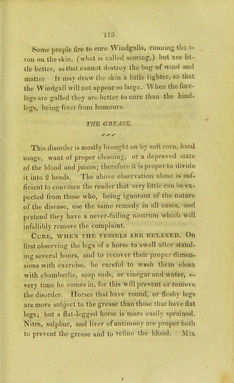 Some people fire to cure Windfalls, running the i- ron on the skin, (what is called scoring,) but are lit- tle better, as that cannot destroy the bag of wind and matter It may draw the skin a little tighter, so that the Windgall will not appear so large. When the fore- leg's are galled they are better to cure than the hind- legs, being freer from humours. THE GREASE, This disorder is mostly brought on by soft corn, hard usage, want of proper cleaning, or a depraved state of the hlood and juices; therefore it is proper to divide it into 2 heads. The above observation alone is suf- ficient to convince the reader that very little can be ex- pected from those who, being ignorant of the nature of the disease, use the same remedy in all cases, and pretend they have a never-failing nostrum which will infallibly remove the complaint. Cure, when the vessels are relaxed. On first observing the legs of a horse to swell after stand- ing several hours, and to recover their proper dimen- sions with exercise, be careful to wash them clean with chamberlie, soap suds, or vinegar and water, e- very time he comes in, for this will prevent or remove the disorder. Horses that have round, or fleshy legs are more subject to the grease than those that have flat legs; but a flat-legged horse is more easily sprained. Nitre, sulphur, and liver of antimony are proper both to prevent the grease and to refine the blood. Mix