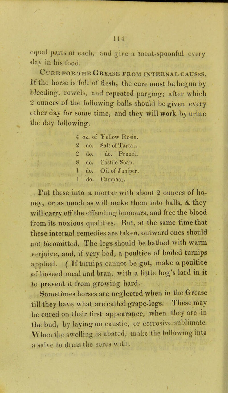 1 L4 equal parts of each, and give a meal-spoonful every day in his food. Cure for the Grease from internal causes. If the horse is full of flesh, the cure must be begun by bleeding-, roVels, and repeated purging; after which 2 ounces of the following balls should be given every other day for some time, and they will work by urine the day following. 4 oz. of Yellow Rosin. 2 do. Salt of Tartar. 2 do. do. Pruael. 8 do. Castile Soap. 1 do. Oil of Juniper. 1 do. Camphor. Put these into a mortar with about 2 ounces of ho- ney, or as much as M ill make them into balls, & they will carry off the offending- humours, and free the blood from its noxious qualities. But, at the same time that these internal remedies are taken, outward ones should not be omitted. The legs should be bathed with warm verjuice, and, if very bad, a poultice of boiled turnips applied, ( If turnips cannot be got, make a poultice of linseed meal and bran, with a little hog's lard in it to prevent it from growing hard. Sometimes horses are neglected when in the Grease till they have what are called grape-legs. These may be cured on their first appearance, when they are in the bud, by laying on caustic, or corrosive sublimate. When the swelling is abated, make the following inty a salve to dress the sores with.