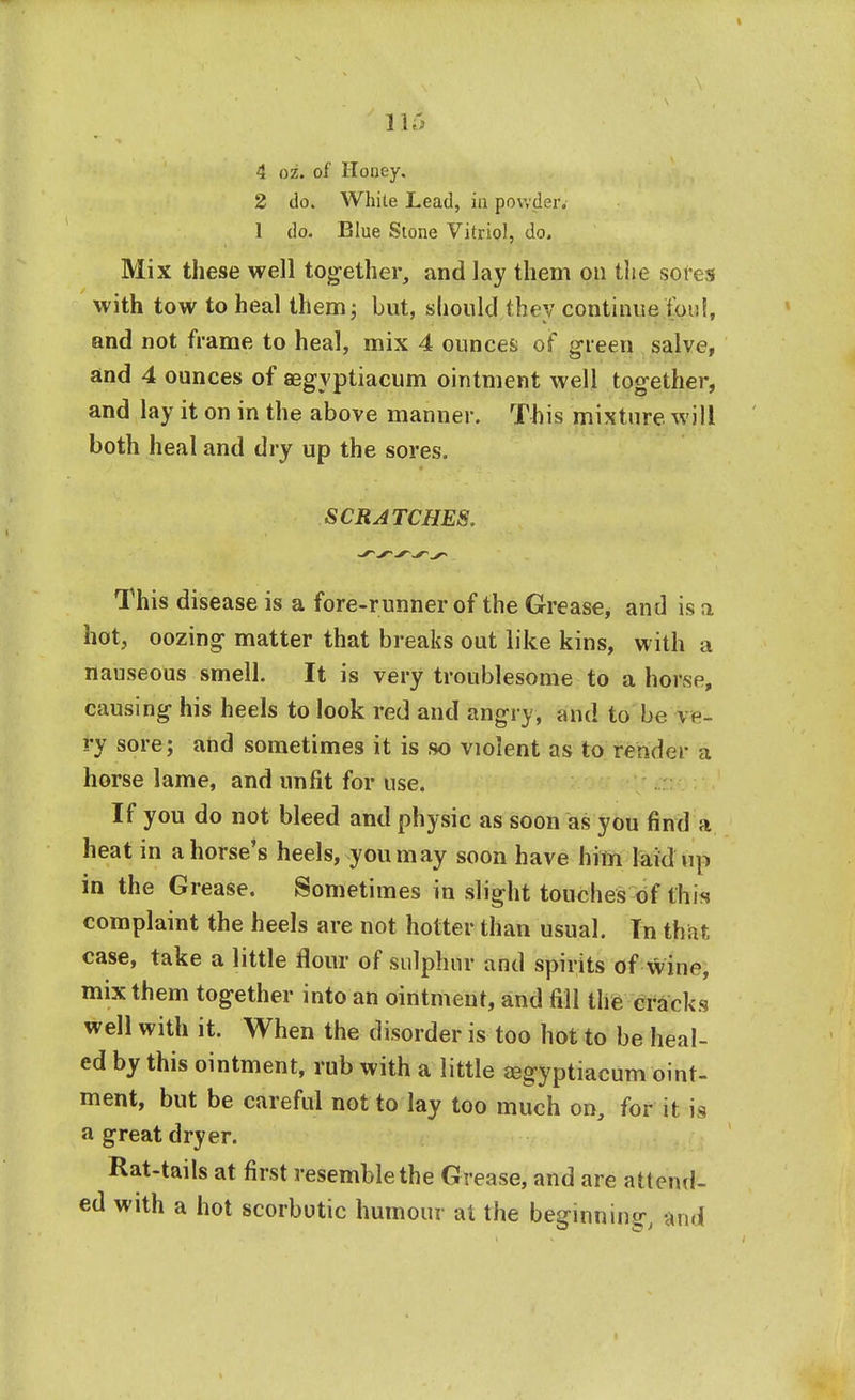 4 oz. of Honey. 2 do. White Lead, in powder. 1 do. Blue Stone Vitriol, do. Mix these well together, and lay them on the sores with tow to heal them; but, should they continue Ion!, and not frame to heal, mix 4 ounces of green salve, and 4 ounces of segvptiacum ointment well together, and lay it on in the above manner. This mixture will both heal and dry up the sores. SCRATCHES. This disease is a fore-runner of the Grease, and is a hot, oozing matter that breaks out like kins, with a nauseous smell. It is very troublesome to a horse, causing his heels to look red and angry, and to be vp- ry sore; and sometimes it is so violent as to render a horse lame, and unfit for use. If you do not bleed and physic as soon as you find a heat in a horse's heels, you may soon have him laid up in the Grease. Sometimes in slight touches of this complaint the heels are not hotter than usual. Tn that case, take a little flour of sulphur and spirits of xviiw, mix them together into an ointment, and fill the cracks well with it. When the disorder is too hot to be heal- ed by this ointment, rub with a little eegyptiacum oint- ment, but be careful not to lay too much on, for Wns a great dryer. Rat-tails at first resemble the Grease, and are attend- ed with a hot scorbutic humour at the beginning, and