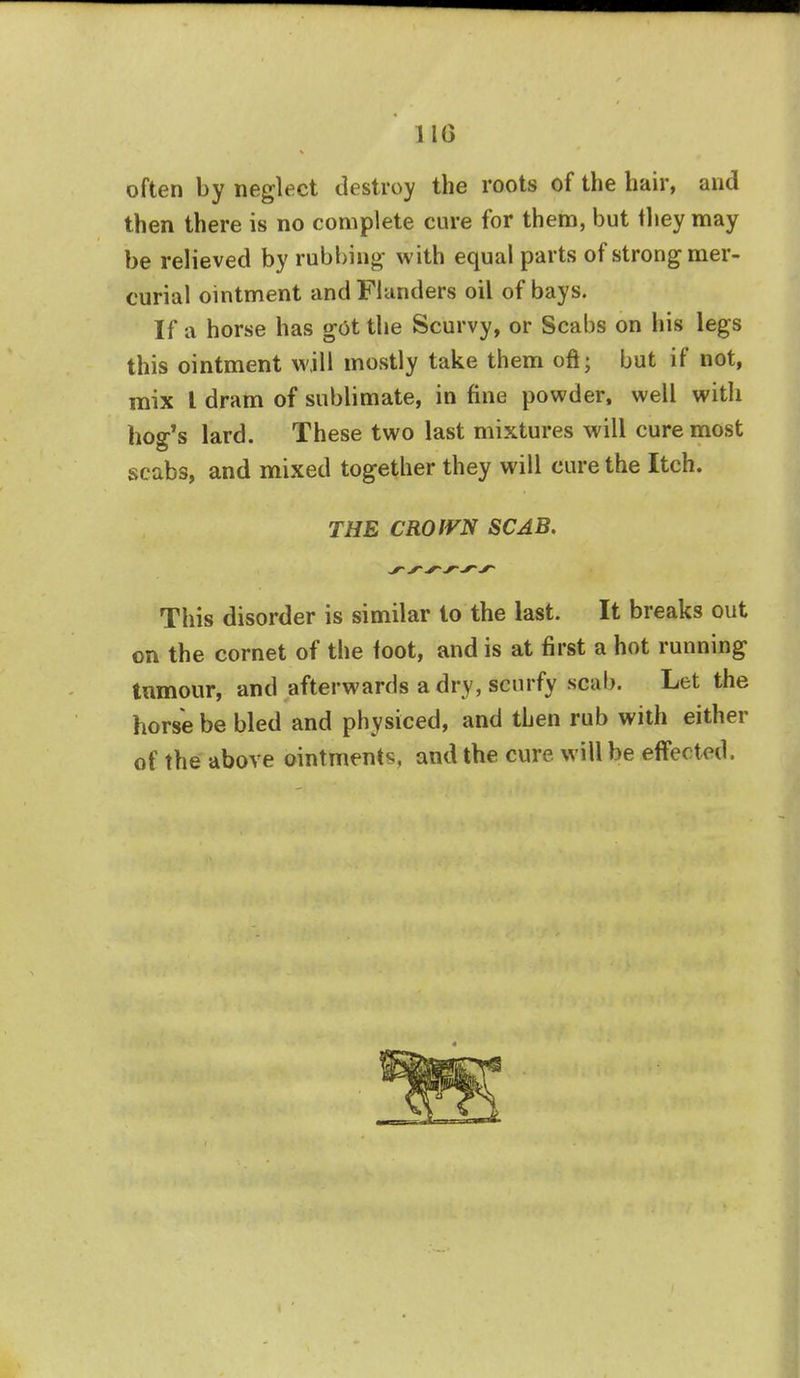 110 often by neglect destroy the roots of the hair, and then there is no complete cure for them, but they may be relieved by rubbing' with equal parts of strong mer- curial ointment and Flanders oil of bays. If a horse has got the Scurvy, or Scabs on his legs this ointment will mostly take them oft; but if not, mix I dram of sublimate, in fine powder, well with hog's lard. These two last mixtures will cure most scabs, and mixed together they will cure the Itch. THE CROWN SCAB. This disorder is similar to the last. It breaks out on the cornet of the foot, and is at first a hot running tumour, and afterwards a dry, scurfy scab. Let the horse be bled and physiced, and then rub with either of the above ointments, and the cure will be effected.