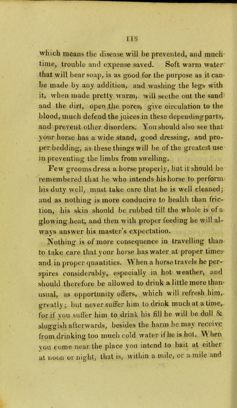 IIS which means the disease will be prevented, and much' time, trouble and expense saved. Soft warm water that will bear soap, is as good for the purpose as it cam be made by any addition^ and washing- the legs with it, when made pretty warm* will seethe out the sand> and the dirt, opentthe pores* give circulation to the blood, much defend the juices in these dependingparts, and prevent other disorders. You should also see that your horse has a wide stand, good dressing, and pro- per bedding, as these things will be of the greatest use in preventing the limbs from swelling. Few grooms dress a horse properly, but it should be remembered that he who intends his horse to perform his duty well, must take care that be is well cleaned; and as nothing is more conducive to health than fric- tion, his skin should be rubbed till the whole is of a glowing heat, and then with proper feeding he will al- ways answer his master's expectation. Nothing is of more consequence in travelling than to take care that your horse has water at proper times and in proper quantities. When a horse travels he per- spires considerably, especially in hot weather, and should therefore be allowed to drink a little more than usual, as opportunity offers, which will refresh him, greatly; but never suffer him to drink much at a time, for if you suffer him to drink his fill he will be dull & sluggish afterwards, besides the harm he may receive from drinking too much cold water if be is hot. When vou come near the place you intend to bait at either at noon or night, that is, within a mile, or a mile and