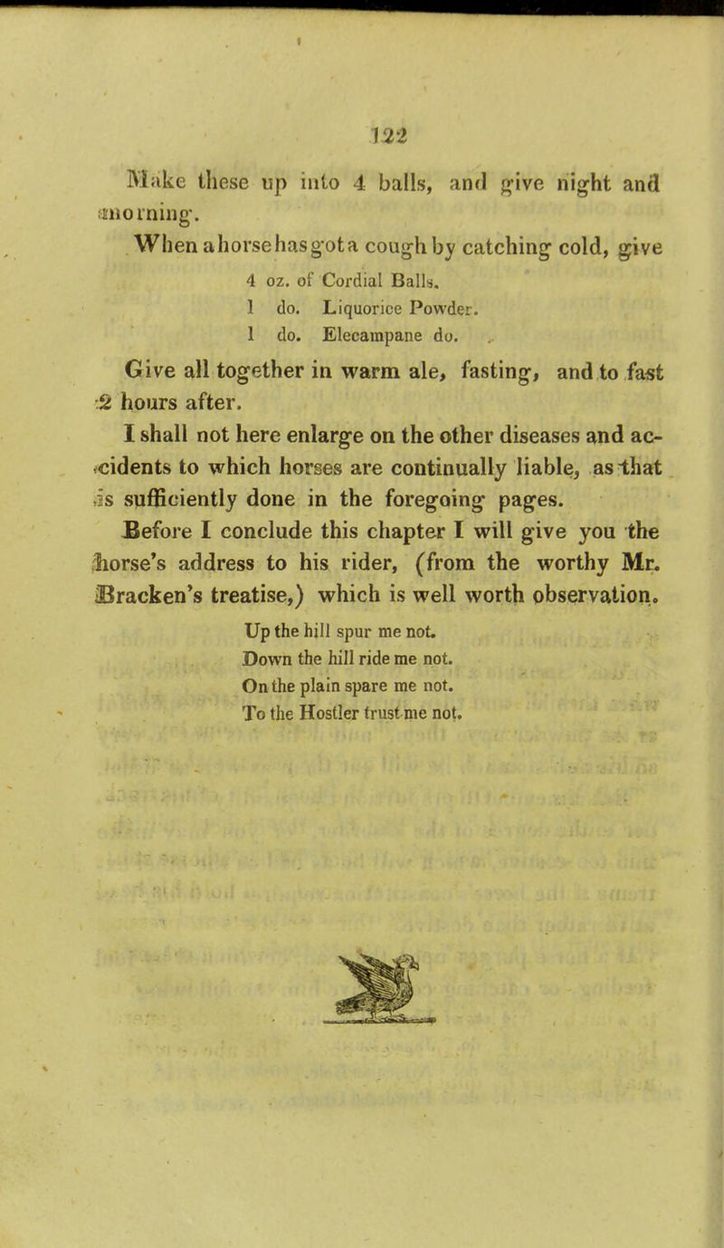 Make these up into 4 balls, and give night and morning. When a horse has got a cough by catching cold, give 4 oz. of Cordial Balls. 1 do. Liquorice Powder. 1 do. Elecampane do. Give all together in warm ale, fasting, and to fast S hours after. I shall not here enlarge on the other diseases and ac- cidents to which horses arc continually liable, as that is sufficiently done in the foregoing pages. Before I conclude this chapter I will give you the Worse's address to his rider, (from the worthy Mr. ^Bracken's treatise,) which is well worth observation. Up the hill spur me not. Down the hill ride me not. On the plain spare me not. To the Hostler trust me not.