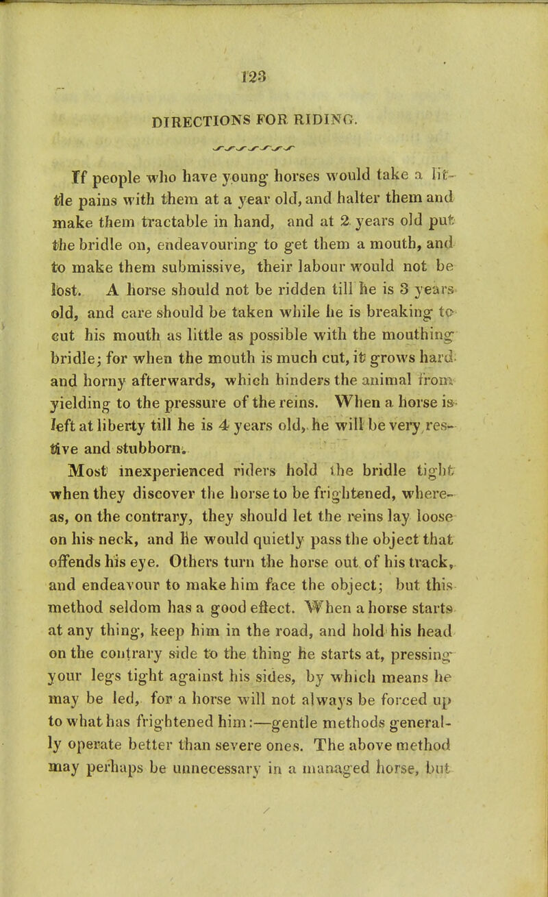 DIRECTIONS FOR RIDING. If people who have young horses would take a lit tie pains with them at a year old, and halter them and make them tractable in hand, and at 2. years old put the bridle on, endeavouring to get them a mouth, and to make them submissive, their labour would not be lost. A horse should not be ridden till he is 3 years old, and care should be taken while he is breaking to- cut his mouth as little as possible with the mouthing bridle; for when the mouth is much cut, it grows hard and horny afterwards, which hinders the animal from yielding to the pressure of the reins. When a horse is left at liberty till he is 4 years old, he will be very res- tive and stubborn. Most inexperienced riders hold the bridle tight when they discover the horse to be frightened, where- as, on the contrary, they should let the reins lay loose on his-neck, and he would quietly pass the object that offends his eye. Others turn the horse out of his track, and endeavour to make him face the object; but this method seldom has a good effect. When a horse starts at any thing, keep him in the road, and hold his head on the contrary side to the thing he starts at, pressing your legs tight against his sides, by which means he may be led, for a horse will not always be forced up to what has frightened him:—gentle methods general- ly operate better than severe ones. The above method may perhaps be unnecessary in a managed horse, but