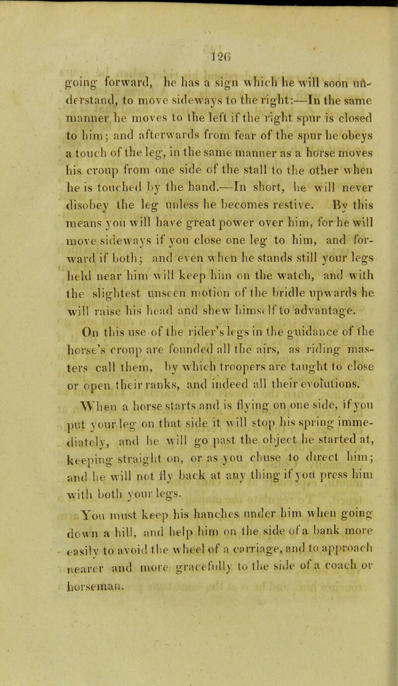 120 going- forward, ho has a sign which he will soon un- derstand, to move sideways to the right:—In the same maimer he moves to the left if the right spur is closed to him; and afterwards from fear of the spur he obeys a touch of the leg, in the same manner as a horse moves his croup from one side of the stall to the other when lie is touched by the hand.—In short, he will never disobey the leg unless he becomes restive. By this means you will have great power over him, for he will move sideways if you close one leg to him, and for- ward if both; and even when he stands still your legs held near him will keep him on the watch, and with the slightest unseen motion of the bridle upwards he will raise his head and shew hims< If to advantage. On this use of the rider's legs in the guidance of the horse's croup are founded all the airs, as riding mas- ters call them, by which troopers are taught to close or open their ranks, and indeed all their evolutions. When a horse starts and is flying on one side, if you put vourleg on that side it will stop his spring imme- diately, and lie will go past the object he started at, keeping straight on, or as you chuse to direct him; and he will not fly back at any thing if yon press him with both your legs. You must keep his handles under him when goina down a hill, and help him on the side of a bank more easily to avoid the w heel of a carriage, and to approach nearer and more gracefully to the side of a coach, or horseman.