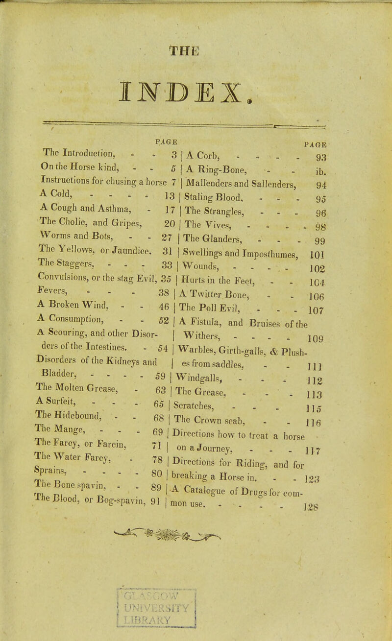 THE INDEX PAGE The Infroduction, - - 3 On the Horse kind, 5 Instructions for chusing a horse 7 A Cold, - 13 A Cough and Asthma, - ] 7 The Cholic, and Gripes, 20 Worms and Bots, - - 27 The Yellows, or Jaundice. 31 The Staggers, ... 33 | Convulsions, or the stag Evil, 35 | Fevers, ... 33 | A Broken Wind, - - 45 j A Consumption, - - 52 A Scouring, and other Disor- ders of the Intestines. - 54 Disorders of the Kidneys and Bladder, - - - - 59 The Molten Grease, - 63 A Surfeit, - . - 65 | The Hidebound, - 68 | The Mange, - . . 69 j The Farcy, or Farcin. 71 | The Water Farcy, . 78 | Sprains, - . . 80 J The Bone spavin, - . 89 | The Blood, or Bog-spavin. 9 PAGE IA Corb, - - , . . 93 I A Ring-Bone, - . ft. I Mallenders and Sallenders, 94 I Staling Blood. ... 95 I The Strangles, ... qq I The Vives, - - - * 98 j The Glanders, ... 99 I Swellings and Imposthumes, 101 j Wounds, - . ... 102 Hurts in the Feet, - . 104 A Twitter Bone, . . J06 The Poll Evil, . . .107 A Fistula, and Bruises of the I Withers, - . . . ]q9 I Warbles, Girth-galls, & Plush- j es from saddles, - . jij I Windfalls, - . . JJ2 I The Grease, - . . U3 Scratches, - - . j j 5 The Crown scab, - . 1 ] 6 Directions how to treat a horse on a Journey, - . . U7 Directions for Riding, and for breaking a Horse in. - . \2;i A Catalogue of Drugs for com- mon use. - . . j 2£ LIBRARY ;ity