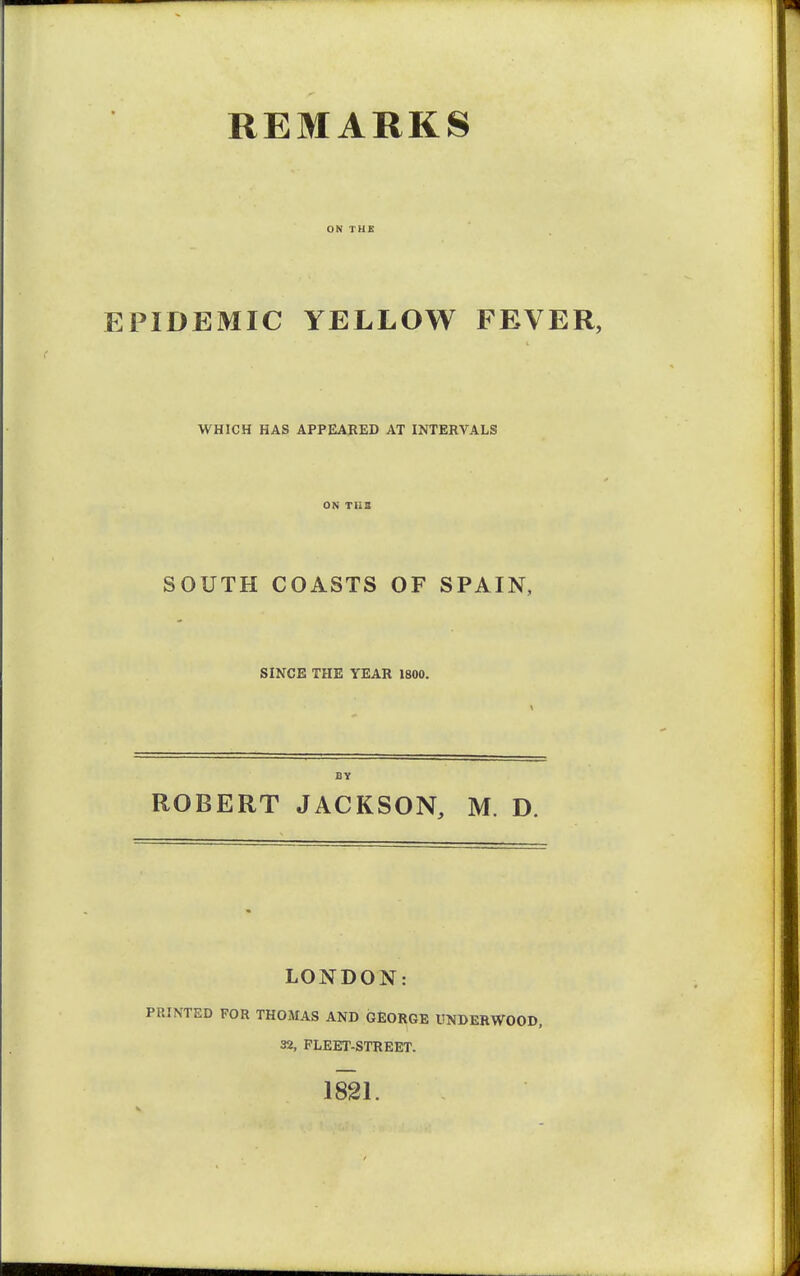 REMARKS EPIDEMIC YELLOW FEVER, WHICH HAS APPEARED AT INTERVALS ON TH3 SOUTH COASTS OF SPAIN, SINCE THE YEAR 1800. BY ROBERT JACKSON, M. D. LONDON: PRINTED FOR THOMAS AND GEORGE UNDERWOOD, 32, FLEET-STREET. 1821.