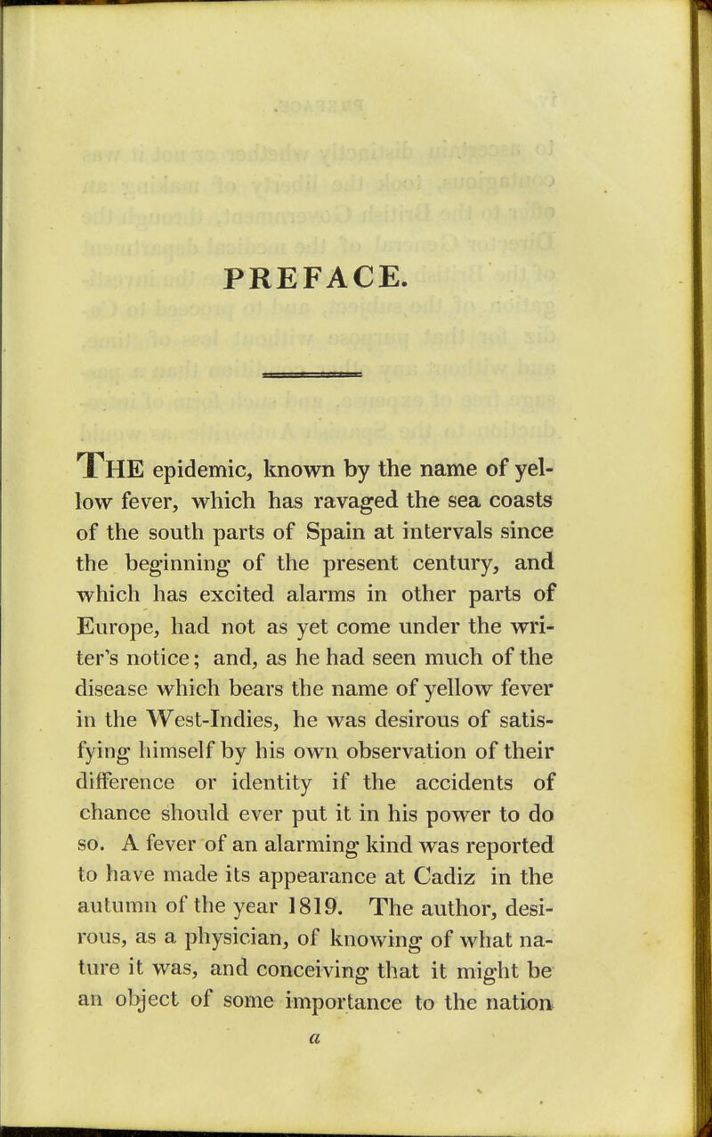 PREFACE. The epidemic, known by the name of yel- low fever, which has ravaged the sea coasts of the south parts of Spain at intervals since the beginning of the present century, and which has excited alarms in other parts of Europe, had not as yet come under the wri- ter's notice; and, as he had seen much of the disease which bears the name of yellow fever in the West-Indies, he was desirous of satis- fying himself by his own observation of their difference or identity if the accidents of chance should ever put it in his power to do so. A fever of an alarming kind was reported to have made its appearance at Cadiz in the autumn of the year 1819. The author, desi- rous, as a physician, of knowing of what na- ture it was, and conceiving that it might be an object of some importance to the nation* a