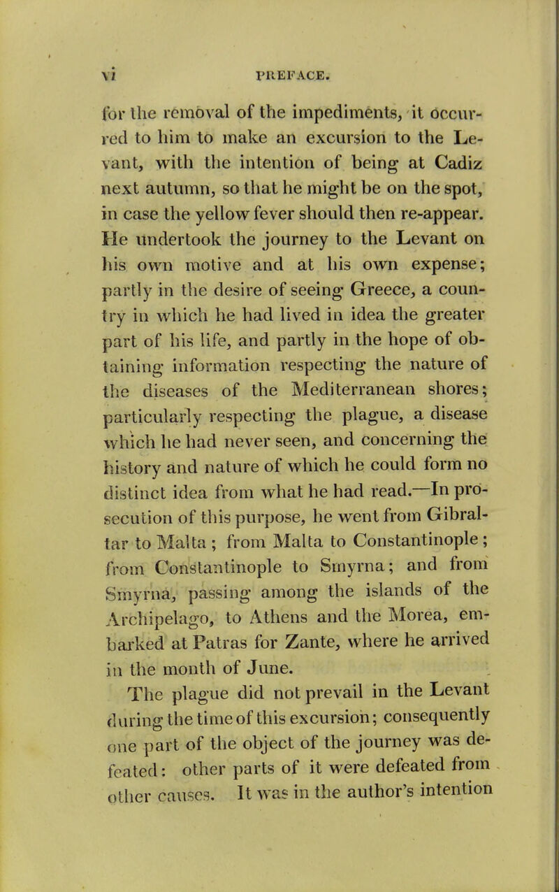 for Ihe removal of the impediments, it occur- red to liim to make an excursion to the Le- vant, w^ith the intention of being at Cadiz next autumn, so that he might be on the spot, in case the yellow fever should then re-appear. He undertook the journey to the Levant on his ow^n motive and at his own expense; partly in the desire of seeing Greece, a coun- try in which he had lived in idea the greater part of his life, and partly in the hope of ob- taining information respecting the nature of the diseases of the Mediterranean shores; particularly respecting the plague, a disease which he had never seen, and concerning the history and nature of which he could form no distinct idea from what he had read.—In pro- secution of this purpose, he went from Gibral- tar to Malta ; from Malta to Constantinople ; from Constantinople to Smyrna; and from Smyrna, passing among the islands of the Archipelago, to Athens and the Morea, em- bai'ked at Patras for Zante, where he arrived in the month of June. The plague did not prevail in the Levant during the time of this excursion; consequently one part of the object of the journey was de- feated : other parts of it were defeated from other causes. It was in the author's intention