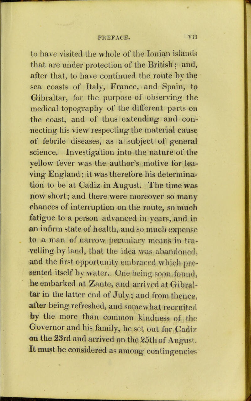 lo have visited the whole of the Ionian islands that are under protection of the British; and, after that, to have continued the route by the sea coasts of Italy, France, and Spain, tp Gibraltar, for the purpose of observing the medical topography of the different parts on the coast, and of thus extending and con- necting his view respecting the material cause of febrile diseases, as a subject of general science. Investigation into the nature of the yellow fever was the author's motive for lea- ving England; it was therefore his determina- tion to be at Cadiz in August. The time was now short; and there were moreover so many chances of interruption on the route, so much fatigue to a person advanced in years, and in an infirm state of health, and so much expense to a man of narrow pecuniary means in tra- velling by land, that the idea was abandoned, and the first opportunity embraced which pre- sented itself by water. One being soon foiuid, ,h€ embarked at Zante, and arrived at Gibral- tar in the latter end of July; and from thence, after being refreshed, and somewhat recruited by the more than common kindness of the Governor and his family, he set out for Cadiz on the 23rd and arrived on the 25 th of August. It must be considered as among contingencies