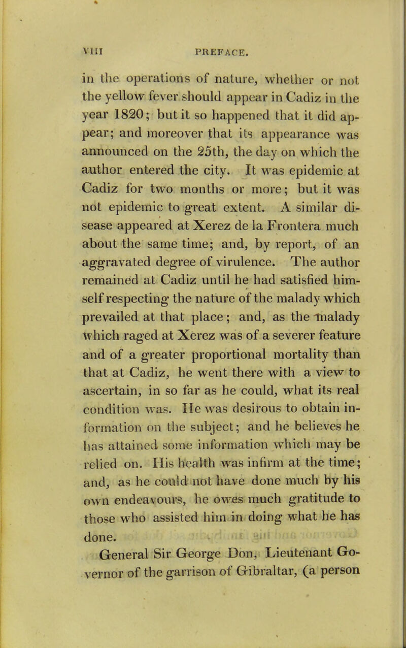 in the operations of nature, whether or not the yellow fever should appear in Cadiz in the year 1820; but it so happened that it did ap- pear; and moreover that its appearance was announced on the 25th, the day on which the author entered the city. It was epidemic at Cadiz for two months or more; but it was not epidemic to great extent. A similar di- sease appeared at Xerez de la Frontera much about the same time; and, by report, of an aggravated degree of virulence. The author remained at Cadiz until he had satisfied him- self respecting the nature of the malady which prevailed at that place; and, as the malady which raged at Xerez was of a severer feature and of a greater proportional mortality than that at Cadiz, he went there with a view to ascertain, in so far as he could, what its real condition was. He was desirous to obtain in- formation on the subject; and he believes he has attained some information which may be relied on. His health was infirm at the time; and, as he could not have done much by his own endeavours, he owes much gratitude to those who assisted him. in doing what he has done. General Sir George Don, Lieutenant Go- vernor of the garrison of Gibraltar, (a person