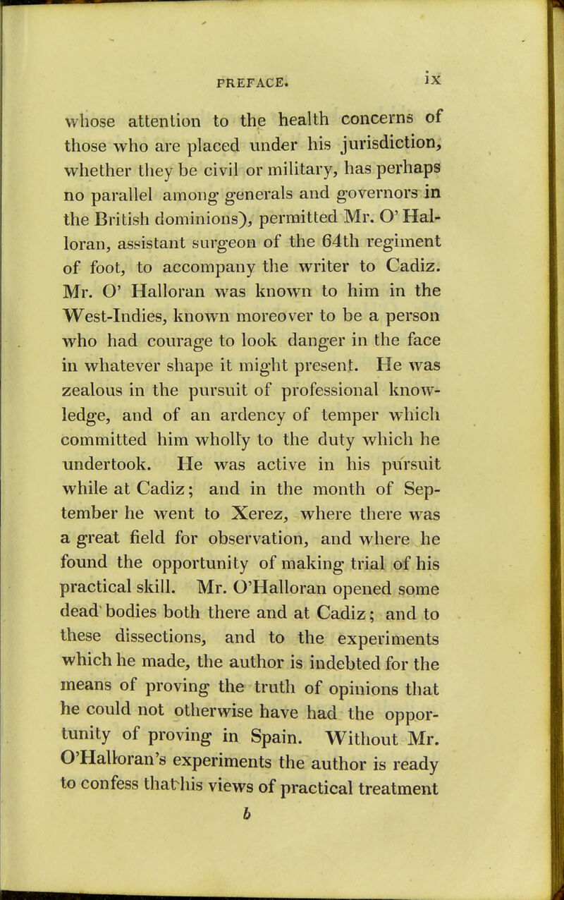 whose attention to the health concerns of those who are placed under his jurisdiction, whether they be civil or military, has perhaps no parallel among generals and governors in the British dominions), permitted Mr. O' Hal- loran, assistant surgeon of the 64th regiment of foot, to accompany the writer to Cadiz. Mr. O' Halloran was known to him in the West-Indies, known moreover to be a person who had courage to look danger in the face in whatever shape it might present. He was zealous in the pursuit of professional know- ledge, and of an ardency of temper which committed him wholly to the duty which he undertook. He was active in his pursuit while at Cadiz; and in the month of Sep- tember he went to Xerez, where there was a great field for observation, and where he found the opportunity of making trial of his practical skill. Mr. O'Halloran opened some dead bodies both there and at Cadiz; and to these dissections, and to the experiments which he made, the author is indebted for the means of proving the truth of opinions that he could not otherwise have had the oppor- tunity of proving in Spain. Without Mr. O'Halloran's experiments the author is ready to confess thathis views of practical treatment b