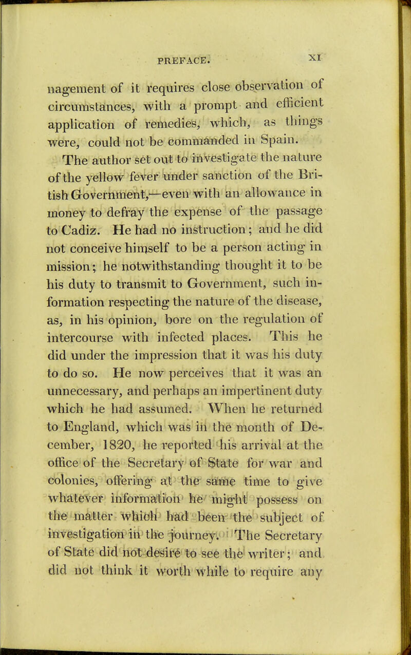 nagenient of it requires close observation of circumstances, with a prompt and efficient application of remedies, which, as things were, could not be commanded in Spain. The author set out to investigate the nature of the yellow fever under sanction of the Bri- tish Government,—even with an allowance in money to defray the expense of the passage to Cadiz. He had no instruction; and he did not conceive himself to be a person acting in mission; he notwithstanding thought it to be his duty to transmit to Government, such in- formation respecting the nature of the disease, as, in his opinion, bore on the regulation of intercourse with infected places. This he did under the impression that it was his duty to do so. He now perceives that it was an unnecessary, and perhaps an impertinent duty which he had assumed. When he returned to England, which was in the month of De- cember, 1820, he reported his arrival at the office of the Secretary of State for war and colonies, offi^ring £^--the sa;me time to give whatever informa*t!ion' might possess on the matter which had been the subject of investigation in tlfe journeyi^'The Secretary of State did not de^t^ to Bee the'writer; and, did not think it worth while to require any