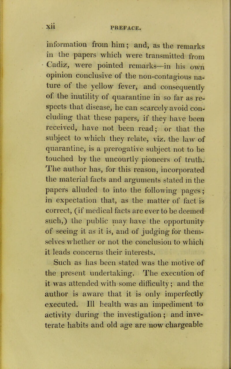 information from him; and, as the remarks in the papers which were transmitted from Cadiz, were pointed remarks—in his own opinion conchisive of the non-contagious na- ture of the yellow fever, and consequently of the inutility of quarantine in so far as re- spects that disease, he can scarcely avoid con- cluding that these papers, if they have been received, have not been read; or that the subject to which they relate, viz. the law of quarantine, is a prerogative subject not to be touched by the uncourtly pioneers of truth. The author has, for this reason, incorporated the material facts and arguments stated m the papers alluded to into the following pages; in expectation that, as the matter of fact is correct, (if medical facts are ever to be deemed such,) the public may have the opportunity of seeing it as it is, and of judging for them- selves whether or not the conclusion to which it leads concerns their interests. Such as has been stated was the motive of the present undertaking. The execution of it was attended with some difficulty; and the author is aware that it is only imperfectly executed. Ill health was an impediment to activity during the investigation; and inve- terate habits and old age are now chargeable