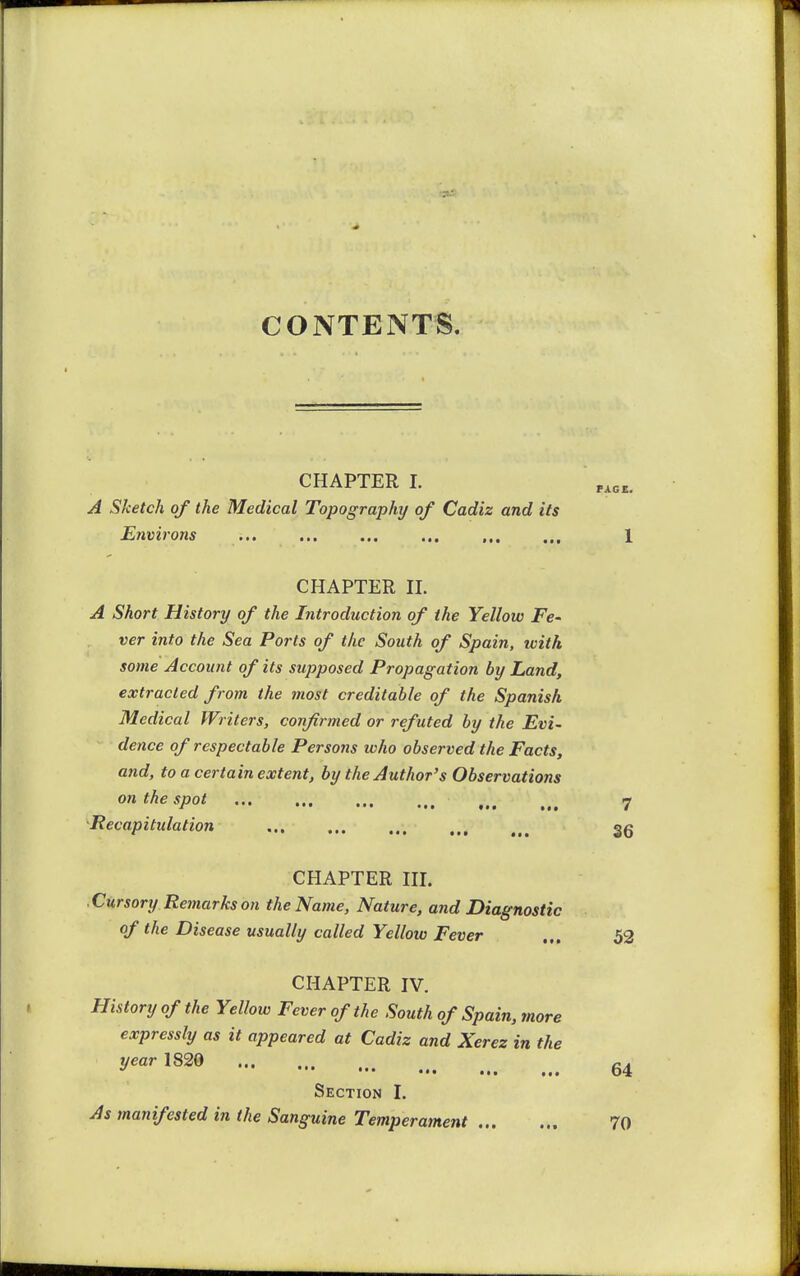 CONTENTS. CHAPTER 1. A Sketch of the Medical Topography of Cadiz and its Environs **• f • • CHAPTER n. A Short History of the Introduction of the Yellow Fc' ver into the Sea Ports of the South of Spain, with some Account of its supposed Propagation by Land, extracted from the most creditable of the Spanish Medical Writers, confirmed or refuted by the Evi- dence of respectable Persons who observed the Facts, and, to a certain extent, by the Author's Observations on the spot 7 Recapitulation gg CHAPTER HI. Cursory Retnarks on the Name, Nature, and Diagnostic of the Disease usually called Yellow Fever ... 52 CHAPTER IV. History of the Yellow Fever of the South of Spain, more expressly as it appeared at Cadiz and Xerez in the year 1820 ^ ••• ••• ••• ... ... 64 Section I. As manifested in the Sanguine Temperament 70