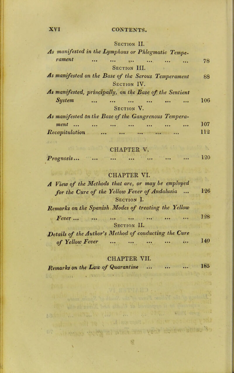 Section 11. As manifested in the Lymphous or Phlegmatic Tempe- rament 78 Section III. As manifested on the Base of the Serous Temperament 88 Section IV. As manifested, principally, on the Base of the Sentient System ... ... ... ... ... ... 106 Section V. As manifested 6n the Base of the Gangrenous Tempera- utcTit ••• 107 Recapitulation ... ... ... ... ... 112 CHAPTER V. 'Prognosis... ... ... ... ••• ••• 120 CHAPTER VI. A View of the Methods that are, or may be employed for the Cure of the Yellow Fever of Andalusia ... 126 Section I. Remarks on the Spanish ■ Modes of treating the Yellow Fever... ••• ••• ••• ••• ••• ••• •'^^ Section II. Details of the Author's Method of conducting the Cure of Yellow Fever ... ... ... ... ... 140 CHAPTER VIL Remarks on the Law of Quarantine