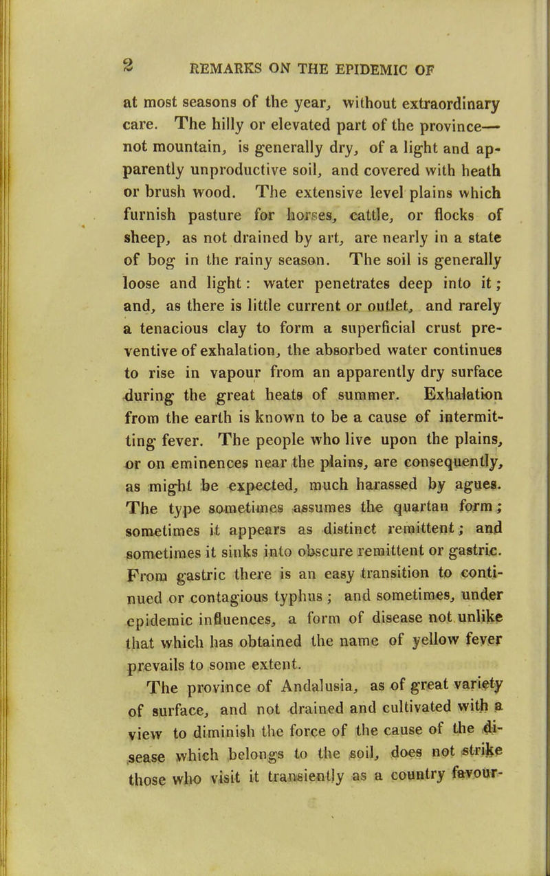 at most seasons of the year^ without extraordinary care. The hilly or elevated part of the province— not mountain, is generally dry, of a light and ap- parently unproductive soil, and covered with heath or brush wood. The extensive level plains which furnish pasture for horses, cattle, or flocks of sheep, as not drained by art, are nearly in a state of bog in the rainy season. The soil is generally loose and light: water penetrates deep into it; and, as there is little current or outlet, and rarely a tenacious clay to form a superficial crust pre- ventive of exhalation, the absorbed water continues to rise in vapour from an apparently dry surface during the great heats of summer. Exhalation from the earth is known to be a cause of intermit- ting fever. The people who live upon the plains, m on eminences near the plains, are consequently, as might be expected, much harassed by agues. The type sometimes assumes tlie quartan form; sometimes it appears as distinct remittent; and sometimes it sinks into obscure remittent or gastric. From gastric there is an easy transition to conti- nued or contagious typhus ; and sometimes, under epidemic influences, a form of disease not unlike that which has obtained the name of yellow fever prevails to some extent. The province of Andalusia, as of great variety of surface, and not drained and cultivated with a view to diminish the force of the cause of the 4i- .sease which belongs to the soil, does not sinke those who visit it transiently as a country favour-