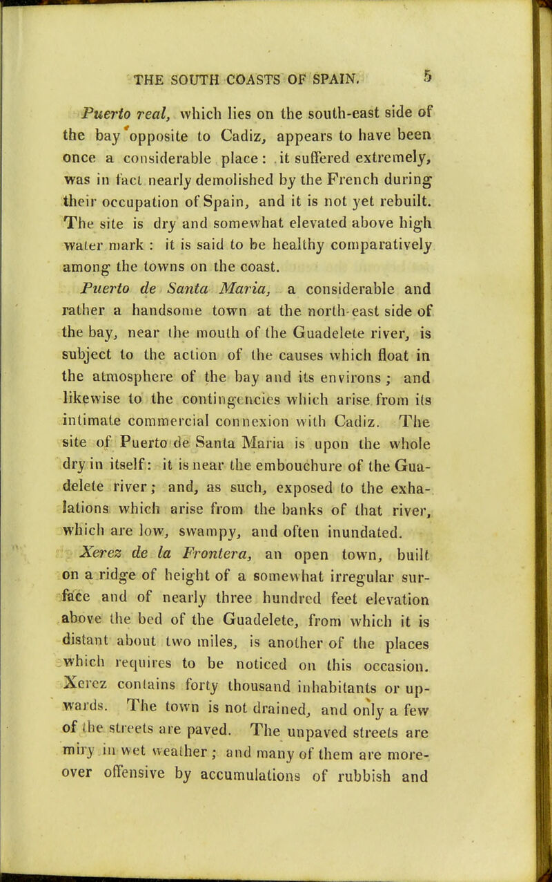 Puerto real, which lies on the south-east side of the bay'opposite to Cadiz, appears to have been once a considerable place: it suffered extremely, was in tact nearly demolished by the French during their occupation of Spain, and it is not yet rebuilt. The site is dry and somewhat elevated above high water mark : it is said to be healthy comparatively among the towns on the coast. Puerto de Santa Maria, a considerable and rather a handsome town at the north-east side of the bay, near the mouth of the Guadelete river, is subject to the action of the causes which float in the atmosphere of the bay and its environs ; and likewise to the contingencies which arise from its intimate commercial connexion with Cadiz. The site of Puerto de Santa Maria is upon the whole dry in itself: it is near the embouchure of the Gua- delete river; and, as such, exposed to the exha- lations which arise from the banks of that river, which are low, swampy, and often inundated. Xerez de la Frontera, an open town, built on a ridge of height of a somewhat irregular sur- face and of nearly three hundred feet elevation above the bed of the Guadelete, from which it is distant about two miles, is another of the places -which requires to be noticed on this occasion. ■Xercz contains forty thousand inhabitants or up- wards. The town is not drained, and only a few of the streets are paved. The unpaved streets are miry ill wet weather ; and many of them are more- over offensive by accumulations of rubbish and