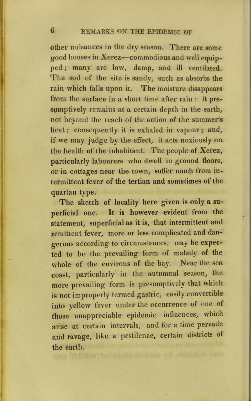 other nuisances in the dry season. There are some good houses in Xerez—commodious and well equip- ped ; many are low, damp, and ill ventilated. The soil of the site is sandy^ such as absorbs the rain which falls upon it. The moisture disappears from the surface in a short time after rain : it pre- sumptively remains at a certain depth in the earth, not beyond the reach of the action of the summer's heat; consequently it is exhaled in vapour; and, if we may judge by the effect, it acts noxiously on the health of the inhabitant. The people of Xerez, particularly labourers who dwell in ground floors, or in cottages near the town, suffer much from in- termittent fever of the tertian and sometimes of the quartan type. The sketch of locality here given is only a su- perficial one. It is however evident from the statement, superficial as it is, that intermittent and remittent fever, more or less complicated and dan- gerous according to circumstances, may be expec- ted to be the prevailing form of malady of the whole of the environs of the bay. Near the sea coast, particularly in the autumnal season, the more prevailing form is presumptively that which is not improperly termed gastric, easily convertible into yellow fever under the occurrence of one of those unappreciable epidemic influences, which arise at certain intervals, and for a time pervade and ravage, like a pestilence, certain districts of the earth. r