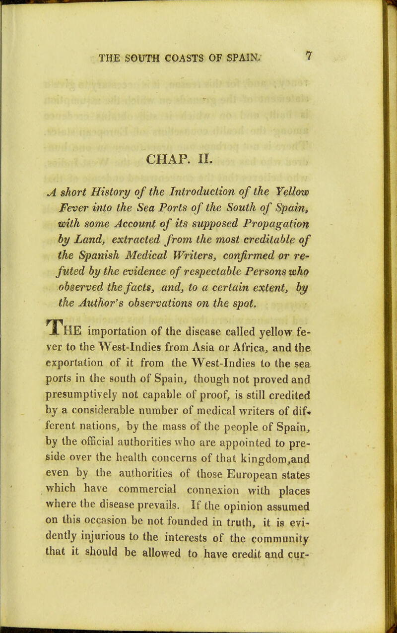 CHAP. 11. A short History of the Introduction of the Yellow Fever into the Sea Ports of the South of Spain, with some Account of its supposed Propagation hy Land, extracted from the most creditable of the Spanish Medical Writers, confirmed or re- futed by the evidence of respectable Persons who observed the facts, and, to a certain extent, by the Author's observations on the spot. The importation of the disease called yellow fe- ver to the West-Indies from Asia or Africa, and the exportation of it from the West-Indies to the sea ports in the south of Spain, though not proved and presumptively not capable of proof, is still credited by a considerable number of medical writers of dif* ferent nations, by the mass of the people of Spain, by the official authorities who are appointed to pre- side over the health concerns of that kingdom,and even by the authorities of those European states which have commercial connexion with places where the disease prevails. If the opinion assumed on this occasion be not founded in truth, it is evi- dently injurious to the interests of the community that it should be allowed to have credit and cur-