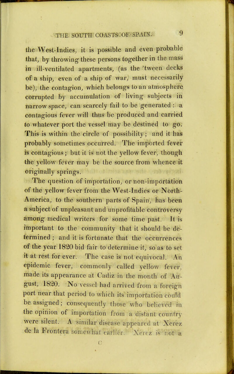 the West-Indies, it is possible and even probable thatj by throwing these persons together in the mass in ill-ventilated apartments, (as the'tween decks of a shipj even of a ship of war, must necessarily be), the contagion, which belongs to an atmosphere corrupted by accumulation of living subjects in narrow space, can scarcely fail to be generated : a contagious fever will thus be produced and carried to whatever port the vessel may be destined to go. This is within the circle of possibility; and it has probably sometimes occurred. The imported fever is contagious; but it is not the yellow fever, though the yellow fever may be the source from whence it originally springs. The question of importation, or non-impdrtation of the yellow fever from the West-Indies or North- America, to the southern parts of Spain, has been a subject of unpleasant and unprofitable controversy among medical writers for some time past. It is important to the community that it should be de- termined ; and it is fortunate that the occurrences of the year 1820 bid fair to determine it, so as to set it at rest for ever. The case is not equivocal. An epidemic fever, commonly called yellow fever, made its appearance at Cadiz in the month of Au- gust, 1820. No vessel had arrived from a foreign port near that period to which its importation could be assigned; consequently those who believed in the opinion of importation from a distant country were silent. A similar disease appeai*ed at X^rez de la Frontera sonieWhat eaf-lfer.^ 'Xerez il'nbt a