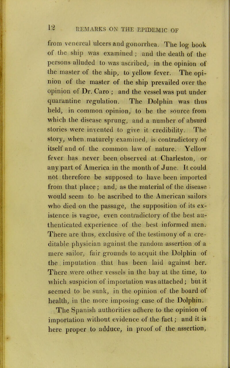 from venereal ulcers and gonorrhea. The log book of the ship was examined; and the death of the persons alluded to was ascribed, in the opinion of the master of the ship, to yellow fever. The opi- nion of the master of the ship prevailed over the opinion of Dr. Caro ; and the vessel was put under quarantine regulation. The Dolphin was thus held, in common opinion, to be the source from which the disease sprung, and a number of absurd stories were invented to give it credibility. The story, when maturely examined, is contradictory of itself and of the common law of nature. Yellow fever has never been observed at Charleston, or any part of America in the month of June. It could not therefore be supposed to have been imported from that place; and, as the material of the disease would seem to be ascribed to the American sailors who died on the passage, the supposition of its ex- istence is vague, even contradictory of the best au- thenticated experience of the best informed men. There are thus, exclusive of the testimony of a cre- ditable physician against the random assertion of a mere sailor, fair grounds to acquit the Dolphin of the imputation that has been laid against her. There were other vessels in the bay at the time, to which suspicion of importation was attached; but it Beemed to be sunk, in the opinion of the board of health, in the more imposing case of the Dolphin. The Spanish authorities adhere to the opinion of importation without evidence of the fact; and it is here proper to adduce, in proof of the assertion.