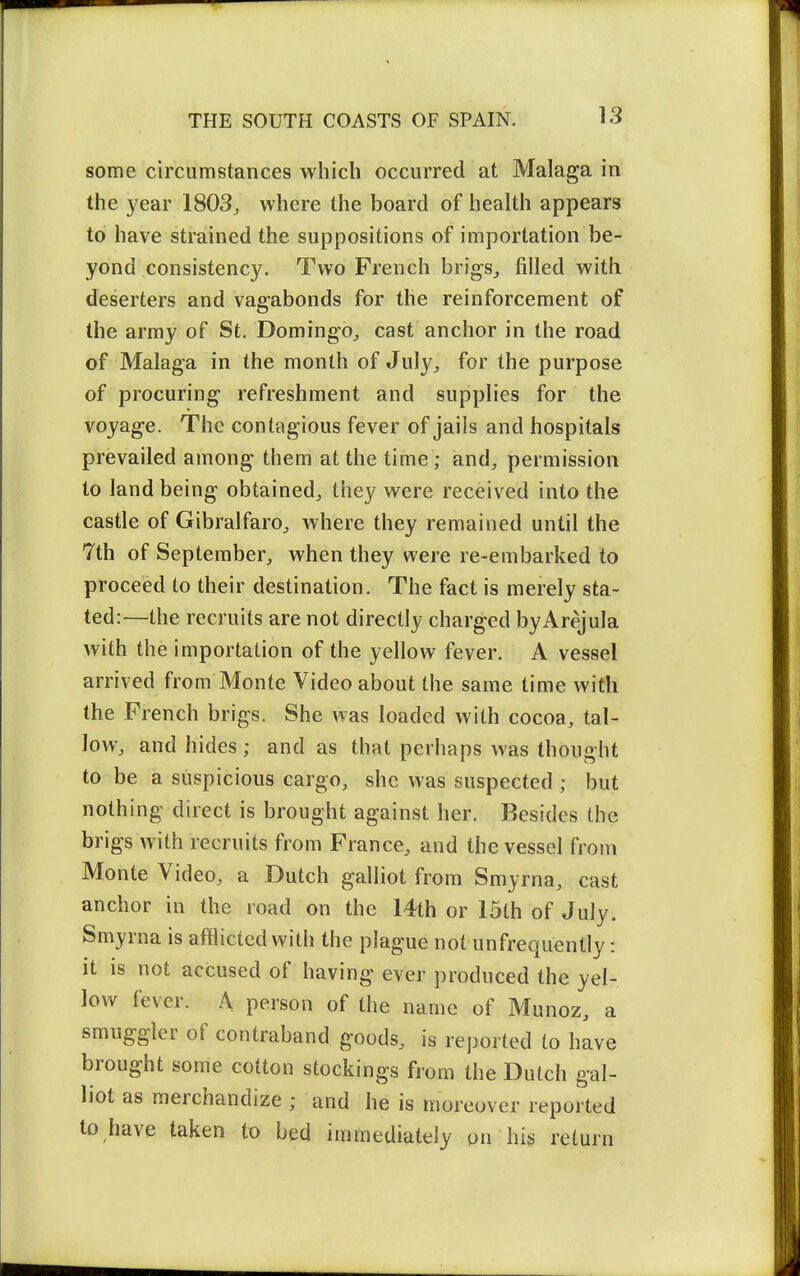 some circumstances which occurred at Malaga in the year 1803^ where the board of health appears to have strained the suppositions of importation be- yond consistency. Two French brigs^ filled with deserters and vagabonds for the reinforcement of the army of St. Domingo^ cast anchor in the road of Malaga in the month of July^ for the purpose of procuring refreshment and supplies for the voyage. The contagious fever of jails and hospitals prevailed among them at the time; and, permission to land being obtained, they were received into the castle of Gibralfaro, where they remained until the 7th of September, when they were re-embarked to proceed to their destination. The fact is merely sta- ted:—the recruits are not directly charged byArejula with the importation of the yellow fever. A vessel arrived from Monte Video about the same time with the French brigs. She was loaded with cocoa, tal- low, and hides ; and as that perhaps was thought to be a suspicious cargo, she was suspected ; but nothing direct is brought against her. Besides the brigs with recruits from France, and the vessel from Monte Video, a Dutch galliot from Smyrna, cast anchor in the road on the 14th or 15th of July. Smyrna is afflicted with the plague notunfrequently: it is not accused of having ever produced the yel- low fever. A person of the name of Munoz, a smuggler of contraband goods, is reported to have brought some cotton stockings from the Dutch gal- liot as merchandize ; and he is moreover reported to have taken to bed immediately on his return