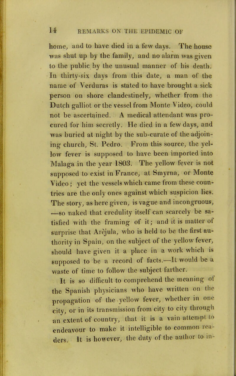 home, and to have died in a few days. The house was shut up by the family, and no alarm was given to the public by the unusual manner of his death. In thirty-six days from this date, a man of the name of Verduras is stated to have brought a sick person on shore clandestinely, whether from the Dutch galliot or the vessel from Monte Video, could not be ascertained. A medical attendant was pro- cured for him secretly. He died in a few days, and was buried at night by the sub-curate of the adjoin- ing church, St. Pedro. Prom this source, the yel- low fever is supposed to have been imported into Malaga-in the year 1803. The yellow fever is not supposed to exist in France, at Smyrna, or Monte Video; yet the vessels which came from these coun- tries are the only ones against which suspicion lies. The story, as here given, is vague and incongruous, —so naked that credulity itself can scarcely be sa- tisfied with the framing of it; and it is matter of surprise that Arejula, who is held to be the first au- thority in Spain, on the subject of the yellow fever, should have given it a place in a work which is supposed to be a record of facts.—It would be a waste of time to follow the subject farther. It is so difficult to comprehend the meaning of the Spanish physicians who have written on tiie propagation of the yellow fever, whether in one city, or in its transmission from city to city through an extent of country, that it is a vain attempt to endeavour to make it intelligible to common rea- ders. It is however, the duty of the author to in-