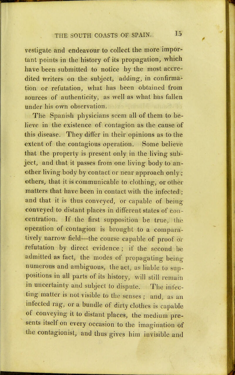 vestigale and endeavour to collect the more impor- tant points in the history of its propagation, which have been submitted to notice by the most accre- dited writers on the subject, adding, in confirma- tion or refutation, what has been obtained from sources of authenticity, as well as what has fallen under his own observation. The Spanish physicians seem all of them to be- lieve in the existence of contagion as the cause of this disease. They differ in their opinions as to the extent of the contagious operation. Some believe that the property is present only in the living sub- ject, and that it passes from one living body to an- other living body by contact or near approach only; others, that it is communicable to clothing, or other matters that have been in contact with the infected ; and that it is thus conveyed, or capable of being- conveyed to distant places in different states of con- centration. If the first supposition be true, (he operation of contagion is brought to a compara- tively narrow field—the course capable of proof bi- refutation by direct evidence ; if the second be admitted as fact, the modes of propagating being numerous and ambiguous, the act, as liable to sup- positions in all parts of its history, will still remain in uncertainty and subject to dispute. The infec- ting matter is not visible to the senses ; and, as an infected rag, or a bundle of dirty clothes is capable of conveying it to distant places, the medium pre- sents itself on every occasion to the imagination of the contagionist, and thus gives him invisible and