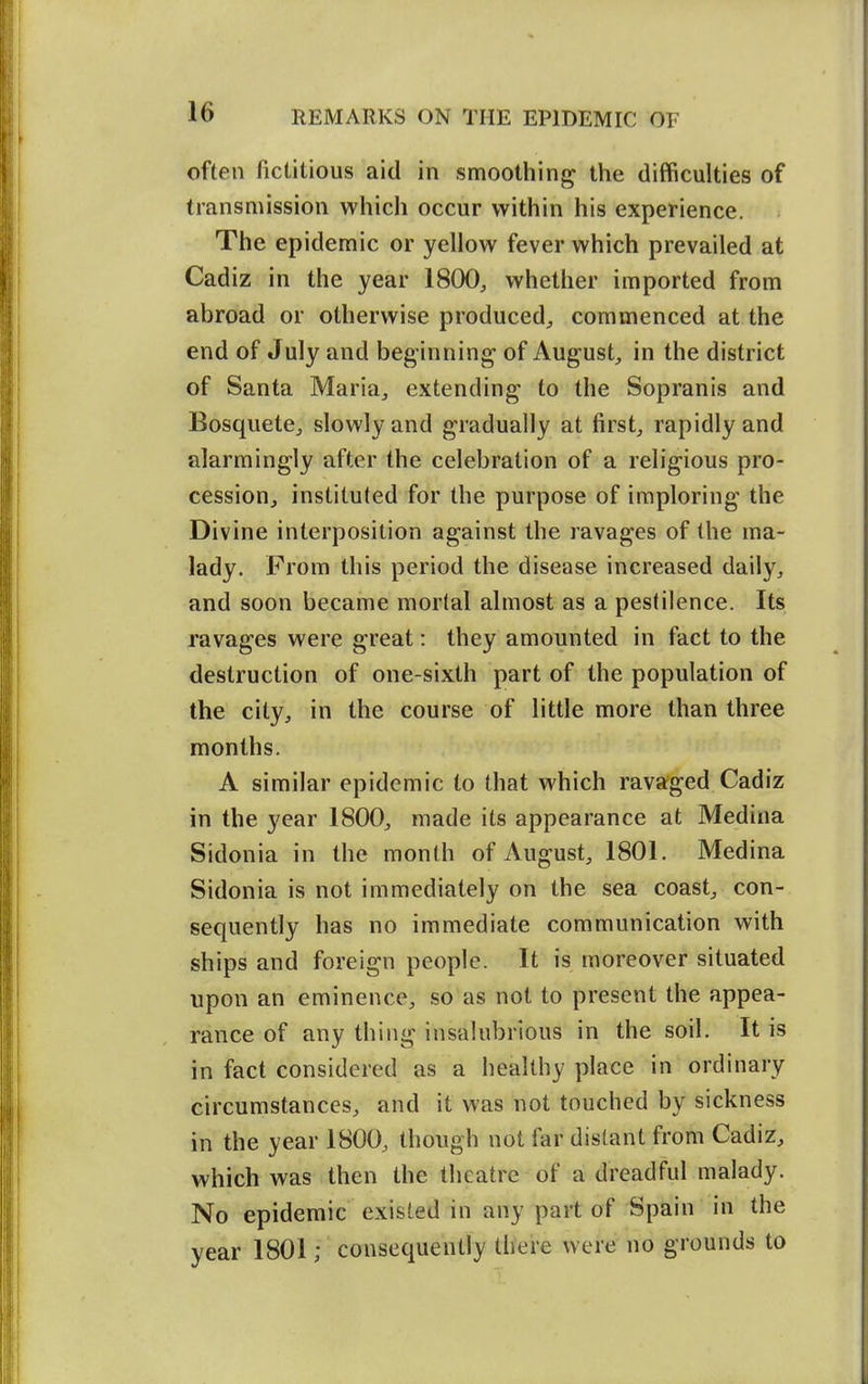 often fictitious aid in smoothing the difficulties of transmission which occur within his experience. The epidemic or yellow fever which prevailed at Cadiz in the year 1800, whether imported from abroad or otherwise produced;, commenced at the end of July and beginning of August, in the district of Santa Maria, extending to the Sopranis and Bosquete, slowly and gradually at first, rapidly and alarmingly after the celebration of a religious pro- cession, instituted for the purpose of imploring the Divine interposition against the ravages of the ma- lady. From this period the disease increased daily, and soon became mortal almost as a pestilence. Its ravages were great: they amounted in fact to the destruction of one-sixth part of the population of the city, in the course of little more than three months. A similar epidemic to that which ravaged Cadiz in the year 1800, made its appearance at Medina Sidonia in the month of August, 1801. Medina Sidonia is not immediately on the sea coast, con- sequently has no immediate communication with ships and foreign people. It is moreover situated upon an eminence, so as not to present the appea- rance of any thing insalubrious in the soil. It is in fact considered as a healthy place in ordinary circumstances, and it was not touched by sickness in the year 1800, though not far distant from Cadiz, which was then the theatre of a dreadful malady. No epidemic existed in any part of Spain in the year 1801; consequently there were no grounds to