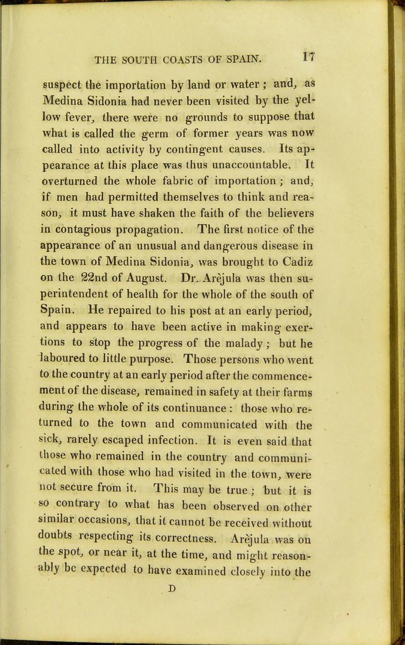 suspect the importation by land or water ; and, as Medina Sidonia had never been visited by the yel- low fever, there were no grounds to suppose that what is called the germ of former years was now called into activity by contingent causes. Its ap- pearance at this place was thus unaccountable. It overturned the whole fabric of importation ; and, if men had permitted themselves to think and rea- son, it must have shaken the faith of the believers in contagious propagation. The first notice of the appearance of an unusual and dangerous disease in the town of Medina Sidonia, was brought to Cadiz on the 22nd of August. Dr^ Arejula was then su- perintendent of health for the whole of the south of Spain. He repaired to his post at an early period, and appears to have been active in making exer- tions to stop the progress of the malady ; but he laboured to little purpose. Those persons who went to the country at an early period after the commence- ment of the disease, remained in safety at their farms during the whole of its continuance : those who re- turned to the town and communicated with the sick, rarely escaped infection. It is even said that those who remained in the country and communi- cated with those who had visited in the town, were not secure from it. This may be true ; but it is so contrary to what has been observed on other similar occasions, that it cannot be received without doubts respecting its correctness. Arejula was on the spot, or near it, at the time, and might reason- ably be expected to have examined closely into the D