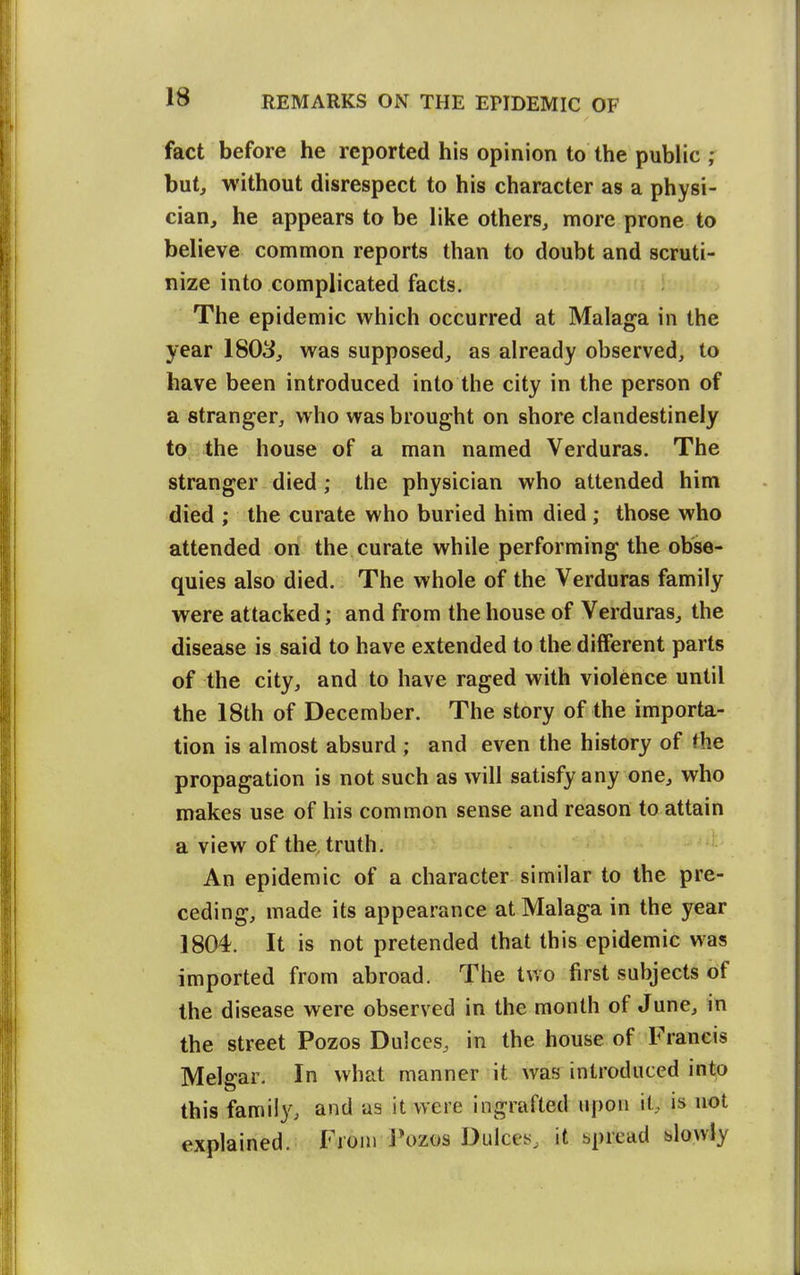 IS fact before he reported his opinion to the public ; hutj without disrespect to his character as a physi- cian, he appears to be like others, more prone to believe common reports than to doubt and scruti- nize into complicated facts. The epidemic which occurred at Malaga in the year 1803, was supposed, as already observed, to have been introduced into the city in the person of a stranger, who was brought on shore clandestinely to the house of a man named Verduras. The stranger died; the physician who attended him died ; the curate who buried him died; those who attended on the curate while performing the obse- quies also died. The whole of the Verduras family were attacked; and from the house of Verduras, the disease is said to have extended to the diflferent parts of the city, and to have raged with violence until the 18th of December. The story of the importa- tion is almost absurd ; and even the history of the propagation is not such as will satisfy any one, who makes use of his common sense and reason to attain a view of the truth. An epidemic of a character similar to the pre- ceding, made its appearance at Malaga in the year 1804. It is not pretended that this epidemic was imported from abroad. The two first subjects of the disease were observed in the month of June, in the street Pozos Dulces, in the house of Francis Melgar. In what manner it was introduced into this famii}^ and as it were ingrafted upon it, is not explained. From Tozos Dulces, it spread slowly ii