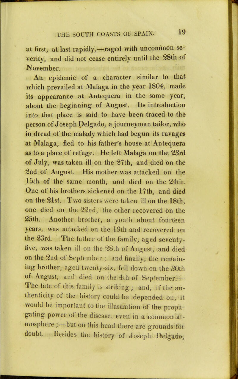 at first, at last rapidly,—raged with uncommon se- verity, and did not cease entirely until the 28th of November. An epidemic of a character similar to that Avhich prevailed at Malaga in the year 1804, made its appearance at Antequera in the same year, about the beginning of August. Its introduction into that place is said to have been traced to the person of Joseph Delgado, a journeyman tailor, who in dread of the malady which had begun its ravages at Malaga, fled to his father's house at Antequera as to a place of refuge. He left Malaga on the 23rd of July, was taken ill on the 27th, and died on the 2nd of August. His mother was attacked on the 15th of the same month, and died on the 24th. One of his brothers sickened on the 17th, and died on the 21st. Two sisters were taken ill on the 18th, one died on the 22nd, (he other recovered on the 25th. Another brother, a youth about fourtieen years, was attacked on the 19th and recovered on the 23rd. The fatlier of the family, aged seventy- five, was taken ill on the 28th of August, and died on the 2nd of Septen^ber ; and finally, the remain- ing brother, aged twenty-six, fell down on the 30th of August, and died on the 4lh of September.— The fate of this family is striking; and, if the au- thenticity of the history could be depended on, 'it would be important to the illustration of the propa- gating power of the disease, even in a common¥t- mosphere ;-^but on this head there arc grounds fdr doubt. Beside::^ the history of Joseph Deigad<>,