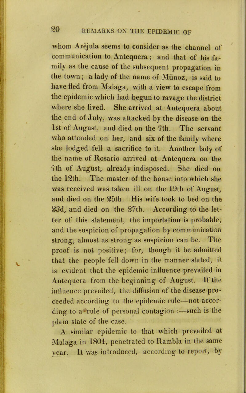 whom Arejula seems to consider as the channel of communication to Antequera; and that of his fa- mily as the cause of the subsequent propagation in the town; a lady of the name of Munoz, is said to have fled from Malaga, with a view to escape from the epidemic which had begun to ravage the district where she lived. She arrived at Antequera about the end of July, was attacked by the disease on the 1st of August, and died on the 7th. The servant who attended on her, and six of the family where she lodged fell a sacrifice to it. Another lady of the name of Rosario arrived at Antequera on the 7th of August, already indisposed. She died on the 12th. The master of the house into which she was received was taken ill on the 19th of August, and died on the 25th. His wife took to bed on the 23d, and died on the 27th. According to the let- ter of this statement, the importation is probable, and the suspicion of propagation by communication strong, almost as strong as suspicion can be. The proof is not positive; for, though it be admitted that the people fell down in the manner stated, it is evident that the epidemic influence prevailed in Antequera from the beginning of August. If the influence prevailed, the diff'usion of the disease pro- ceeded according to the epidemic rule—not accor- ding to a*Tule of personal contagion :—such is the plain state of the case. A similar epidemic to that which prevailed at Malaga in 1804, penetrated to Rambla in the same year. It was introduced, according to report, by