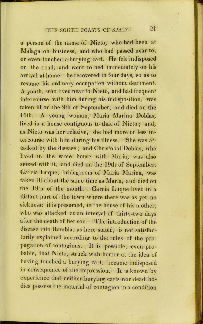 a person of the name of Nieto^ who had been at Malaga on business^ and who had passed near to, or even touched a burying cart. He felt indisposed on the road, and went to bed immediately on his arrival at home: he recovered in four days, so as to resume his ordinary occupation without detriment. A youth, who lived near to Nieto, and had frequent intercourse with him during his indisposition, was taken ill on the 9th of September, and died on the 16th. A young woman, Maria Marina Doblas, lived in a house contiguous to that of Nieto; and, as Nieto was her relative, she had more or less in- tercourse with him during his illness. She was at- tacked by the disease; and Christobal Doblas, who lived in the same house with Maria, was ako seized with it, and died on the 19th of September. Garcia Luque, bridegroom of Maria Marina, was taken ill about the same time as Maria, and died on the 19th of the month. Garcia Luque lived in a distant part of the town where there was as yet no sickness: it is presumed, in the house of his mother, who was attacked at an interval of thirty-two days after the death of her son.—The introduction of the disease into Rambla, as here stated, is not satisfac- torily explained according to the rules of the pro- pagation of contagions. It is possible, even pro- bable, that Nieto, struck with horror at the idea of having touched a burying cart, became indisposed in consequence of the impression. It is known by experience that neither burying carts nor dead bo- dies possess the material of contagion in a condition