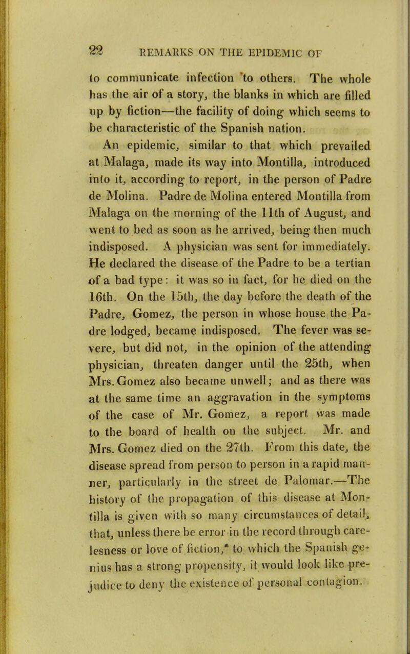 to communicate infection 'to others. Tiie whole has the air of a story, the blanks in which are filled up by fiction—the facility of doing which seems to be characteristic of the Spanish nation. An epidemic, similar to that which prevailed at Malaga, made its way into Montilla, introduced into it, according to report, in the person of Padre de Molina. Padre de Molina entered Montilla from Malaga on the morning of the 11th of August, and went to bed as soon as he arrived, being then much indisposed. A physician was sent for immediately. He declared the disease of the Padre to be a tertian of a bad type: it was so in fact, for he died on the 16th. On the 15th, the day before the death of the Padre, Gomez, the person in whose house the Pa- dre lodged, became indisposed. The fever was se- vere, but did not, in the opinion of the attending physician, threaten danger until the 25th, when Mrs.Gomez also became unwell; and as there was at the same time an aggravation in the symptoms of the case of Mr. Gomez, a report was made to the board of health on the subject. Mr. and Mrs. Gomez died on the 27th. From this date, the disease spread from person to person in a rapid man- ner, particularly in the street de Palomar.—The I)istory of the propagation of this disease at Mon- tilla is given with so many circumstances of detail^ that, unless there be error in the record through care- lesness or love of fiction,* to which the Spanish ge* nius has a strong propensity, it would look like pre- judice to deny the existence of personal contagion.