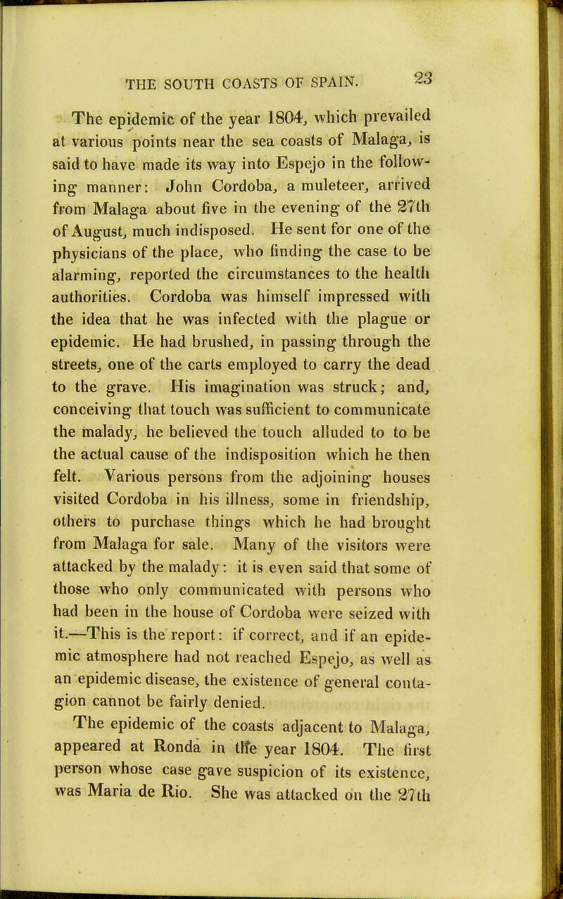 The epidemic of the year 1804, which prevailed at various points near the sea coasts of Malaga, is said to have made its way into Espejo in the follow- ing manner: John Cordoba, a muleteer, arrived from Malaga about five in the evening of the 27th of August, much indisposed. He sent for one of the physicians of the place, who finding the case to be alarming, reported the circumstances to the health authorities. Cordoba was himself impressed with the idea that he was infected with the plague or epidemic. He had brushed, in passing through the streets, one of the carts employed to carry the dead to the grave. His imagination was struck; and, conceiving that touch was sufficient to communicate the malady, he believed the touch alluded to to be the actual cause of the indisposition which he then felt. Various persons from the adjoining houses visited Cordoba in his illness, some in friendship, others to purchase things which he had brought from Malaga for sale. Many of the visitors were attacked by the malady: it is even said that some ot those who only communicated with persons who had been in the house of Cordoba were seized with it.—This is the report: if correct, and if an epide- mic atmosphere had not reached Espejo, as well as an epidemic disease, the existence of general conta- gion cannot be fairly denied. The epidemic of the coasts adjacent to Malaga, appeared at Ronda in tlfe year 1804. The first person whose case gave suspicion of its existence, was Maria de Rio. She was attacked on the 27th