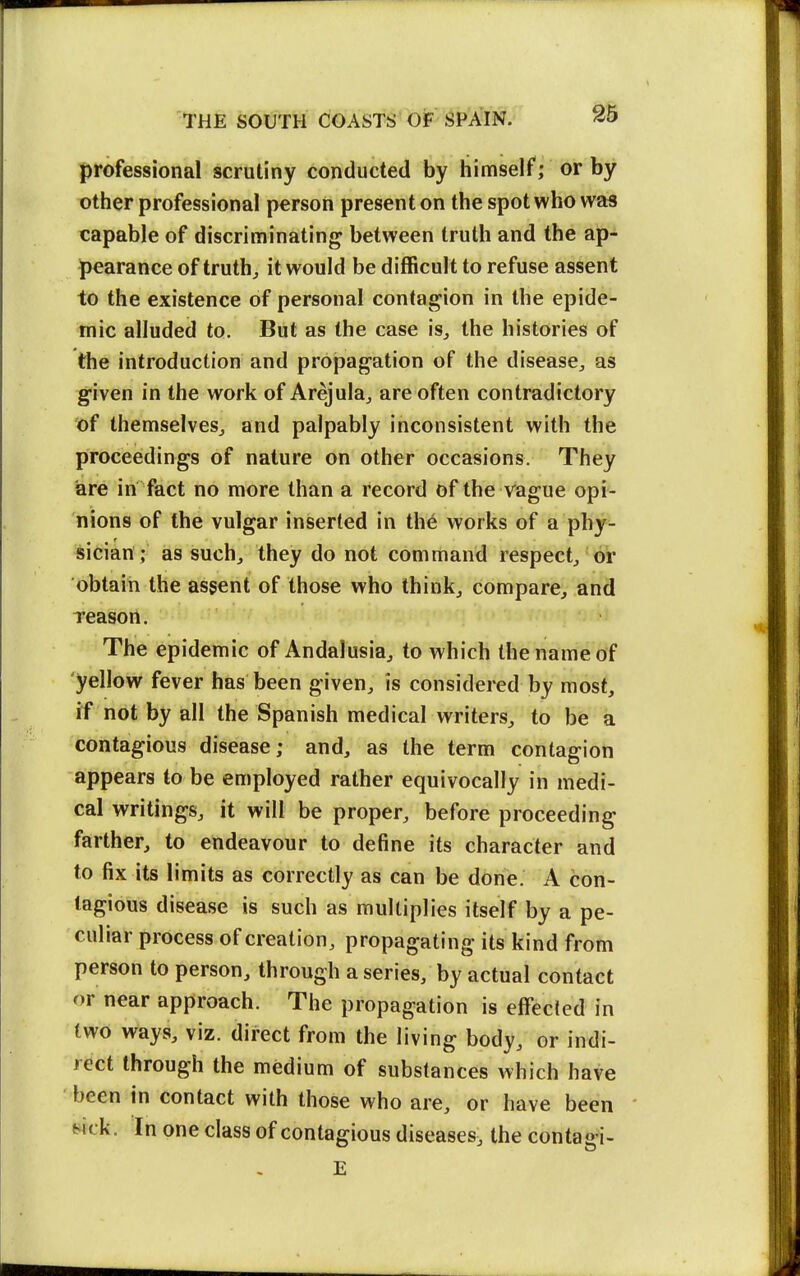 professional scrutiny conducted by himself; or by other professional person present on the spot who was capable of discriminating between truth and the ap- pearance of truth;, it would be difficult to refuse assent to the existence of personal contagion in the epide- mic alluded to. But as the case is^ the histories of the introduction and propagation of the disease^ as given in the work of Arejula^ are often contradictory of themselves^ and palpably inconsistent with the proceedings of nature on other occasions. They iare in fact no more than a record of the vague opi- nions of the vulgar inserted in th6 works of a phy- sician; as such, they do not command respect^ or obtain the asgent of those who thinks compare, and reason. The epidemic of Andalusia, to which the name off yellow fever has been given, is considered by most, if not by all the Spanish medical writers, to be a contagious disease; and, as the term contagion appears to be employed rather equivocally in medi- cal writings, it will be proper, before proceeding farther, to endeavour to define its character and to fix its limits as correctly as can be done. A con- tagious disease is such as multiplies itself by a pe- culiar process of creation, propagating its kind from person to person, through a series, by actual contact or near approach. The propagation is effected in two ways, viz. direct from the living body, or indi- rect through the medium of substances which have been in contact with those who are, or have been wck. In one class of contagious diseases, the contagi- E