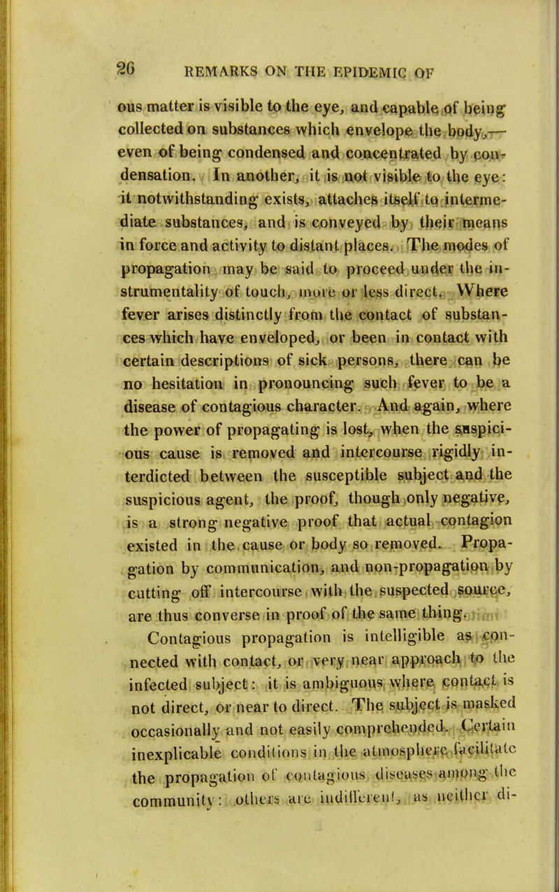 ous matter is visible to the eye, and capable of being collected on substances which envelope the body,-rr even of being condensed and concentrated by conr^ densation. In another, it is not visible to the eye: it notwithstanding exists, attaches itselfftt)'jifiternie- diate substances, and is conveyed by their means in force and activity to distant places. The modes of propagation may be said to proceed under the in- strumentality of touch, more or less direct. Where fever arises distinctly from tlie contact of substan- ces which have enveloped, or been in contact with certain descriptions of sick persons, there can be no hesitation in pronouncing such fever to be a disease of contagious character. And again, where the power of propagating is lost, when the auspici- ous cause is removed and intercourse rigidly in- terdicted between the susceptible subject and the suspicious agent, the proof, though only negative, js a strong negative proof that actual contagion existed in the. cause or body so removed. Propa- gation by communication^ and non-propagation by cutting off intercourse with the suspected source, are thus converse in proof of the same thingojinif Contagious propagation is intelligible a?-^pn- nected with contact, oj^fjv^ry near approach to the int^cted subject: it is ambiguous where contact is not direct, or near to direct. The subject is masked occasionally and not easily comprebenxlcd. Cerlani inexplicable conditions, in the, ,atinosphc^'ftiiV#iUitc the propagation of CQutagious^ dist^WijgST^nWPig.tbe community: others are iiidiil'crenfaii.»Sjai,?Mhajdi-