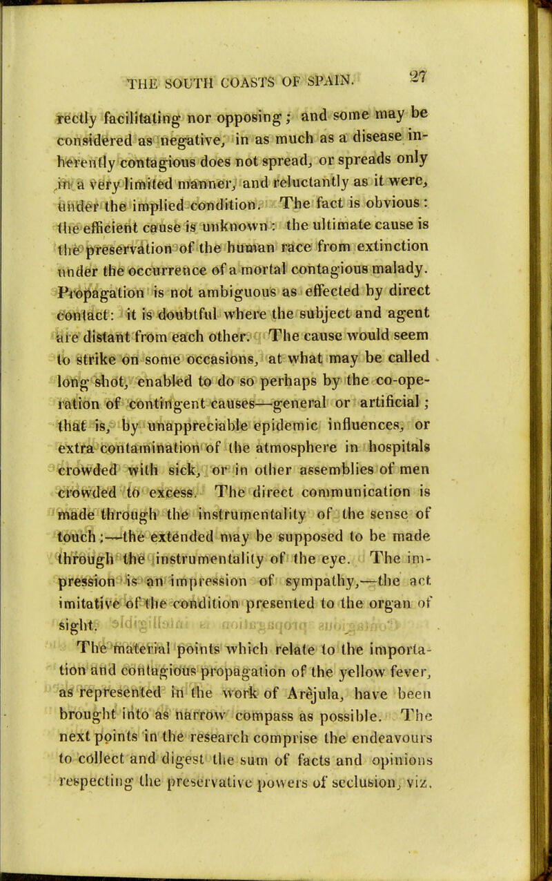 redly facilitating nor opposing; and some may be consWered as negative, in as much as a disease in- herently contagious does not spread, or spreads only very limited manner, and reluctantly as it were^ fender the implied condition. The fact is obvious: tlie efficient cause is unknown : the ultimate cause is •fhe preservation of the human race from extinction under the occurrence of a mortal contagious malady. Pi'opagation is not ambiguous as effected by direct ^Sonlact: it is doubtful where the subject and agent 4ie distant from each other. The cause would seem k> strike on some occasions, at what may be called Idfig slidt, enabled to do so perhaps by the co-ope- Mtion of contingent causes—general or artij&cial; =tha;t is, by unappreciable epidemic influences, or 'e'xtfa contamination of the atmosphere in hospitals i*4rowded with sick, . or in other assemblies of men Crowded to excess. The direct communication is - ifnade through the instrumentality of the sense of touch the extended may be supposed to be made through the instrumentality of the eye. i The im- pression is an impression of sympathy,—the act imitative of the condition presented to the organ of sight^i aiUi'giiiyJi ^jlut^Bqoiq aiu The material points which relate to the importa- tion and contagious propagation of the 3^ellow fever, 'as represented in the work of Arejula, have been brought into as narrow compass as possible. The next points in the research comprise the endeavours to collect and digest the sum of facts and opinions respecting the preservative powers of seclubionj viz.