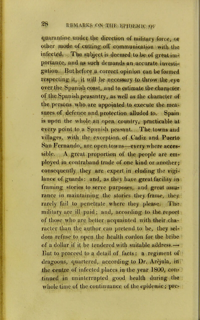 liEMARK? ON TJIiE^I^PJl^EMie <fF q.uarantine undei; the direction of military force^ oy other mode of cutting,off communication with the, infected. The sijljject is deemed to be of great im-^ portance, and as such demandp an accurate investi- gation. But before a correct opinion can be formed respecting it, it \>:iU be necessary to throw th^ ,eye pver the Spanish coast, and to estimate the character of the Spanish peasantry, as well as the character of the persons who are appointed to execute the mea^ sures of defence and protection alluded to. Spain is upon the whole an open country, practicable at every point to a Spanisli peasant. The towns and villages, with thcj exception, of Cadiz and Puerto San Fernando, are open towns—every where acces* siblp. A great proportion of the people are em- ployed in contraband trade of one kind or another; consequently they are expert in eluding the vigi- lance of guards: and, as they have great facility in framing stories to serve purposes, and great assu-r ranee in maintaining the stories they frame, they rarely fail to penetrate where they pleaseir Tho military are ill paid ; and, according to the report of those who are better acquainted with their cha* racter than the author can pretend to be, they sel- dom refuse to open the health cordon for the bribe of a dollar if it be tendered with suitable address.—« But to proceed to a detail of facts: a regiment of dragoons, quartered, according to Dr. Arejula, ill ' the centre of infected places in the year 1800, conr tinned in uninterrupted good health during the whole time of the continuance of the epidemic; pie-