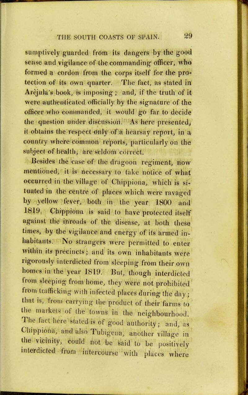 sumptively guarded fr6m its dangers by the good sense and vigilance of the commanding officer, who formed a cordon from the corps itself for the pro- tection of its own quarter. The fact, as stated in Arejula's book, is imposing; and, if the truth of it were authenticated officially by the signature of the officer who commanded, it would go far to decide the question under discussion; As here presented^ it obtains the respect Only of a hearsay report, in Dt country where common reports, particularly on the subject of health, are seldom correct. Besides the case of the dragoon regiment, now mentioned^ it is necessary to take notice of what occurred in the village of Chippiona, which is si- tuated in the centre of places which were ravaged by yellow fever, both in the year 1800 and 1819, Chippiona is said to have protected itself against the inroads of the disease, at both these times, by the vigilance and energy of its armed in- habitants. No strangers were permitted to enter within its precincts; and its own inhabitants wefe rigorously interdicted from sleeping from their own homes in the year 1819. But, though interdicted from sleeping from home, they were not prohibited' from trafficking wilh infected places during (he dayi ' that is, from carrying the product of their farms to', the markets of the towns in the neighbourhood.' The fact here stated is of good authority; and, as Chippiona, and also Tubigena, another village in ' the vicinity, could not be said to be j)ositiveIy' interdicted from intercourse with places where