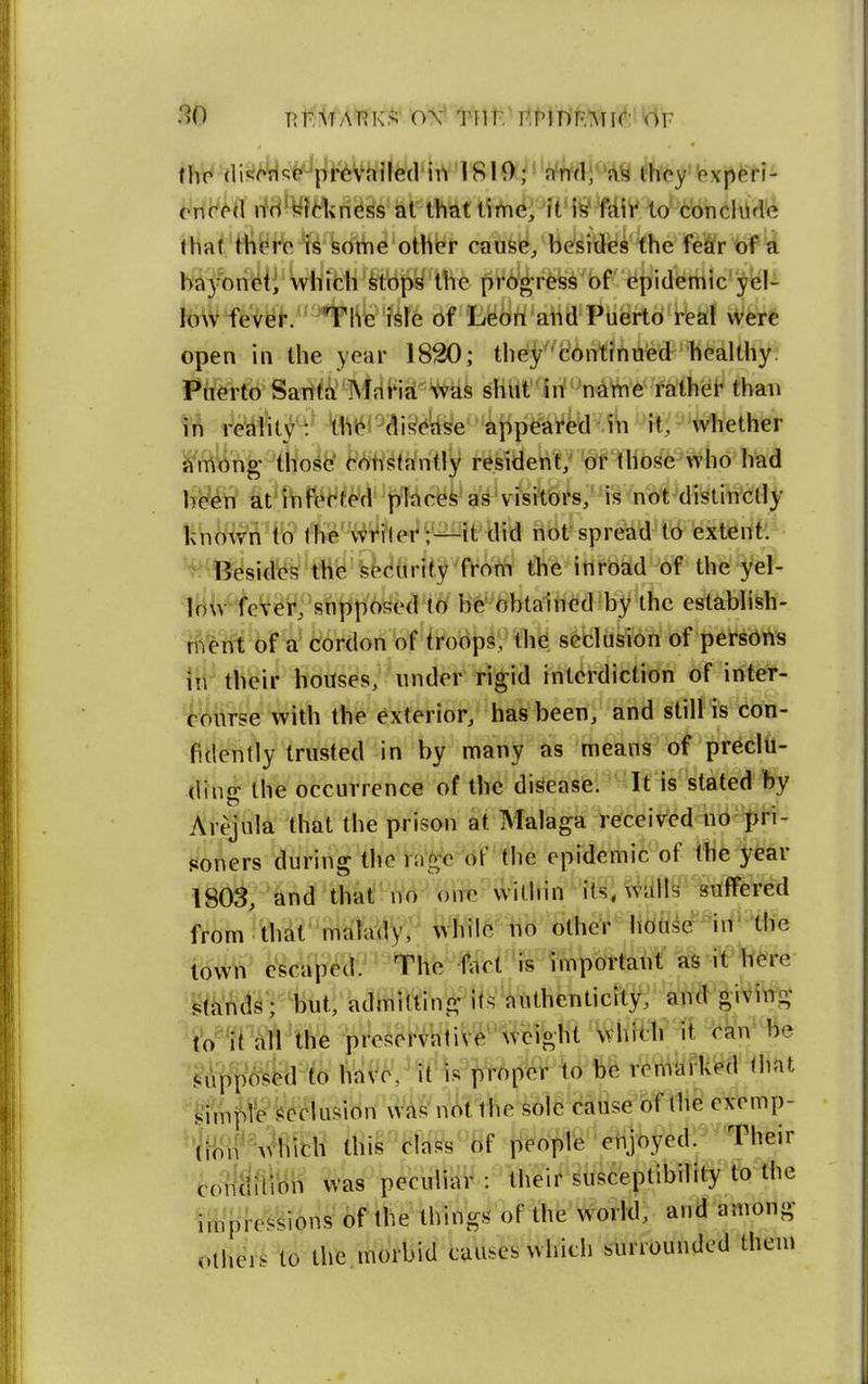 * Mic^^il ifH^^Jtkness at that time, it1»^^iy W cbncliid'e that th(M'o is some other cause, besides the fe&r of a ba3-oncti which i^tops the pro^rfess of epidemic yel- low fever. The isle of Leon and Puerto real were open in the year 1820; theycontinued healthy; Puerto Santa MrtHa was shut in -'naWie' rathiei' than fr» i^ikfr' 't1*it4J^ai!?^e^4ppearfed-ib it, 'Whether jjMn^'-'tliolfe' ^V)hs({intly r^sidete^f^hose who had It^W tt^ftH^^d''places as visitoi's''1i^>not d^^ fe^l^^fl''ft?tteWtert^it did nof spread td exteiifc Besid^i^^tHy'y'^firH3^^fVofW the inroad of the yel- loWfeVe4^;'snpp6f;Od t(/ Hfe^fefbtalh^d 'by the estabhsh- rn'erit of a' cordon of troops, th^ secliite of persons 1t1 their houses, under rigid interdiction of inter- feurse with the exterior, has been, and still is con- fidently trusted in by many as means of preclu- ding the occurrence of the disease. It is stated by Arejula that the prison at Malaga received no pri- soners during the r;i^c of the epidemic of tb6 year 1803, and tha!fhV<i-'''biTC'--witliin •'its; ^alls suffered from thdt malady, while no other hoase^'iit* the Wm< ^sdiped. The fact is important as it bere ^li'i^d^vlititi k^iillVtfiW^ii^^^iithentici and giving tW^'ri'iM 'the pi^escfvktiV^''^e%tft^Whfar^l i^^n* be '^itf to hai^6?tf )s^pp^'^o'fc^ rertiilfUt^d Oiat '^imp^e delusion w^^nV>t the sole catise of the exemp- '*rH)ifVhich this class of people erijoyedy^ Their covlriilicih was peculiar : their susceptibility ft) the ttiipreVsions of the things' of the world, and among bther.i to the morbid causes which surrounded them