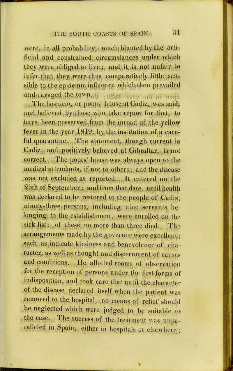 Avere, in all probability, uiucU bluiited by the .^i:.!,^- ficiiil, -a|i.d constrained, circun)slan.cies under whiqU th^^fqj^Jigjed to ,aOfJr>itvrjs,pnftt,J4niaiv .1^ i^if^r.^Jji^if,4|iey ,werq,,tii,i^^ comparatively little -^p.ni^ the epidemic influence \yhich then prevailed a^fj{ravaged the ^qwjv,, , ^^^^ ^^r'J'he hospicio^ or poorws; ^liqus^j^t^p^^iz^'^^^^^^id^, aflcLibjelievied by those who t^ike,report for ,iact, iQ Lave been preserved from the.inroad qf the yellow fever ia the year 1819^ by thp institution of a care- ful quarantine. The statement, though current iii G^diz^jan^dt positively believe^ at Gil) rail tar,; is iiot .ftQrjpect, The poors' hqusei was always open to the iii,edicalattendants, if not to others; and the disease ..^^s not excluded a^ i^eported.. It entered on the 25th o^ Septernber; and from that date, until health was declared tQ.lje restored to the people of Cadiz, pinety-three persons, including nine servants, be- Ipnging to the establishment, were enrolled on the <^jck list :^„pf,^these no more than three died. The {^arrangements made by the governor were exceUeot; ^uch as indicate kindness and benevolence of jc;h,4- -racter, as well as thought and discernment of causes and conditions. He allotted rooms of obseryatioii for the reception of persons under the fust forms of indisposition, and took care that until the character of the disease declared itself when the patient was . removed to the hospital, no means of relief should be neglected which were judged to be suitable to , the case. The success of the treatment was unpa- : rfillcled in Spain, either.in hospitals or elsewhere;