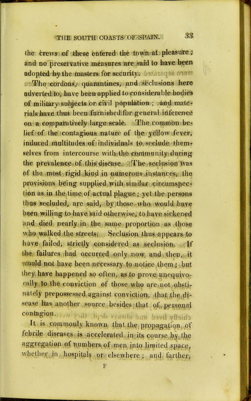 the crews of these entered the town at pleasure; and no preservative measures are said to have been adopted by the masters for security. ?5r?:The cordons; quarantines, and sfeclusions here adverted to, have been applied to considerable bodies of military subjects or civil population ; a«d mate-: rials have thus beemfurnished.for general iriferejiee ©a a comparatively large scale. The common be^ lief of the contagious nature of the yellow ;feve»; induced multitudes of ? individuals to seclude themt selves from intercourse vvith theciommunityiduriHg the prevaleQce of this disease; ifTbe seclusion was pf the most rigid, kind in numerous instancesj- the provisions being supplied with siraiiai? circumspec* tion as in the time of actual plague; yet the persons thus secluded, are said> by those who; would h9.ve been willing to have Said otherwise, to have sickened and died nearly.in the same proportion as those who walked the street^^ Seclusion thus appears to have failed, strictly considered a§: seclusion. If the failures had occurred only now and then,, it would not have been necessary to notice them; but they have happened so often, as to prove unequivo- cally to the conviction of those who are<not obstj^r nalely prepossessed against conviction, that the di* sease has another source besides that Qflj^je^^onai Jt is <:ommouIy known (hat the propagation,vOf febrile diseases,is. ,accelerated in its course by tjbp aggregation of numbers,of men into limited sp^ce, ^^Jiethe^ci hospitals pr elsewhere^, and. tiirtherj F