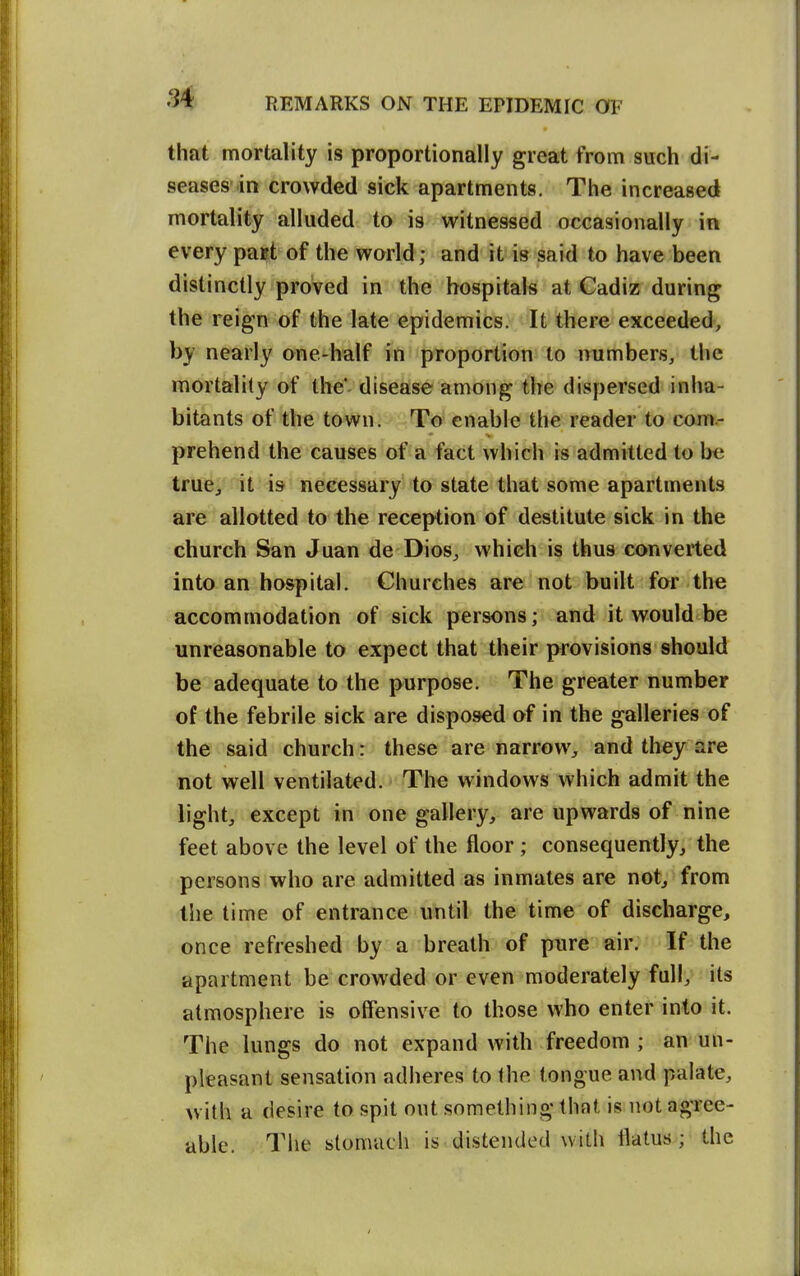 that mortality is proportionally great from such di- seases-in crowded sick apartments. The increased mortality alluded to is witnessed occasionally in every paet of the world; and it is said to have been distinctly proved in the hospitals at Cadiz during the reign of the late epidemics. It there exceeded, by nearly one-half in proportion to numbers, the mortality of the'- disease among the dispersed inha- bitants of the town. To enable the reader to com.- prehend the causes of a fact which is admitted to be true, it is necessary to state that some apartments are allotted to the reception of destitute sick in the church San Juan de Dios^ which is thus converted into an hospital. Churches are not built for the accommodation of sick persons; and it would be unreasonable to expect that their provisions should be adequate to the purpose. The greater number of the febrile sick are disposed of in the galleries of the said church: these are narrow, and they are not well ventilated. The windows which admit the light, except in one gallery, are upwards of nine feet above the level of the floor ; consequently^ the persons who are admitted as inmates are not, from tlie time of entrance until the time of discharge, once refreshed by a breath of pure air. If the apartment be crowded or even moderately full, its atmosphere is offensive to those who enter into it. The lungs do not expand with freedom ; an un- pleasant sensation adheres to the tongue and palate, with a desire to spit out something that is not agree- able. The stomach is distended with flatus; the