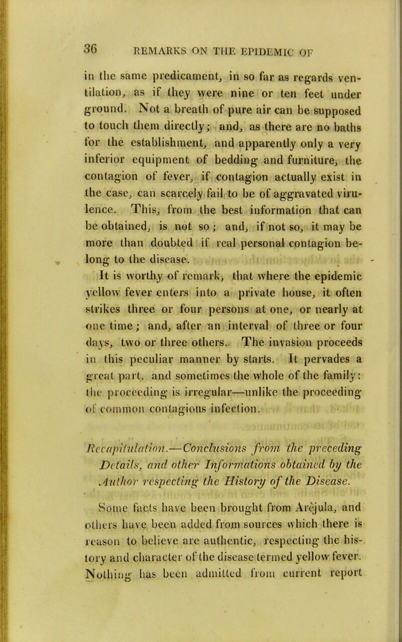 in the same predicament, in so far as regards ven- tilation, as if they were nine or ten feet under ground. Not a breath of pure air can be supposed to touch them directly; and, as there are no baths for the establishment, and apparently only a very inferior equipment of bedding and furniture, the contagion of fever, if contagion actually exist in Ihe case, can scarcely fail to be of aggravated viru- lence. This, from the best information that can be obtained, is not so ; and, if not so, it may be more than doubted if real personal contagion be- long to the disease. It is worthy of remark, that where the epidemic y>?llow fever enters into a private iiouse, it often strikes three or four persons at one, or nearly at one time; and, after an interval of three or four days, two or three others.. The invasion proceeds in this peculiar manner by starts. It pervades a great part, and sometimes the whole of the family: the proceeding is irregular—unlike the proceeding of common contagious infection. Rccapilulation.—Conclusions froyn the preceding Details, and other Informations obtained by the Author respecting the History of the Disease. Some facts have been brought from Arejula, and others have been added frojn sources which there is reason to believe are authentic, respecting the his- tory and character of the disease termed yellow fever. Nothing has been admitted from current report